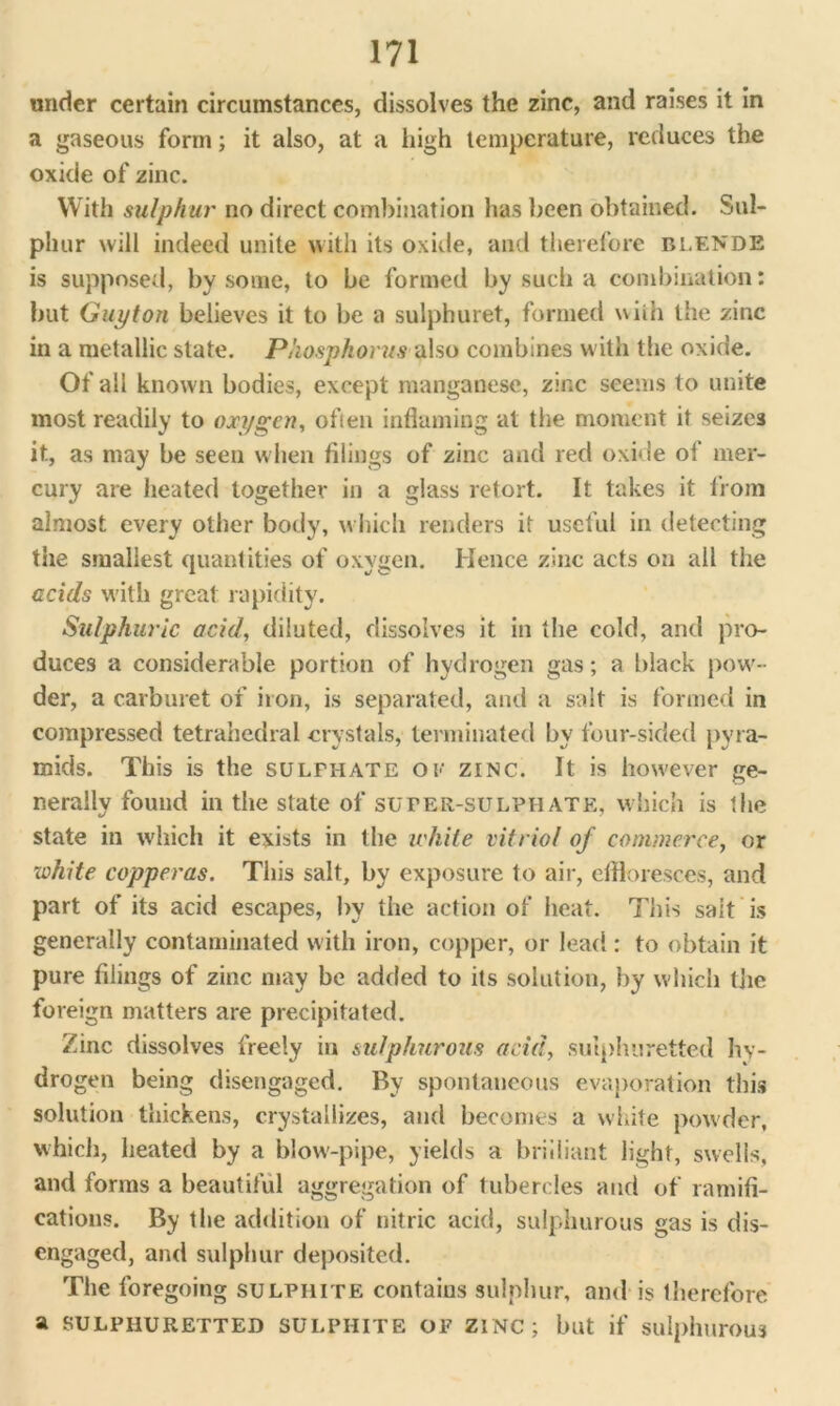 under certain circumstances, dissolves the zinc, and raises it in a gaseous form; it also, at a high temperature, reduces the oxide of zinc. With sulphur no direct combination has been obtained. Sul- phur will indeed unite with its oxide, and therefore blende is supposed, by some, to be formed by such a combination: but Guyton believes it to be a sulphuret, formed uiih the zinc in a metallic state. Phosphorus also combines with the oxide. Of all known bodies, except manganese, zinc seems to unite most readily to oxygen, often inflaming at the moment it seizes it, as may be seen when filings of zinc and red oxide ol mer- cury are heated together in a glass retort. It takes it from almost every other body, which renders it useful in detecting the smallest quantities of oxygen. Hence zinc acts on all the acids with great rapidity. Sulphuric acid, diluted, dissolves it in the cold, and pro- duces a considerable portion of hydrogen gas; a black pow- der, a carburet of iron, is separated, and a salt is formed in compressed tetrahedral crystals, terminated by four-sided pyra- mids. This is the sulfhate ol zinc. It is however ge- nerally found in the state of sufer-sulphate, which is the state in which it exists in the ichite vitriol of commerce, or white copperas. This salt, by exposure to air, effloresces, and part of its acid escapes, by the action of heat. 7diis salt is generally contaminated with iron, copper, or lead: to obtain it pure filings of zinc may be added to its solution, by which the foreign matters are precipitated. Zinc dissolves freely in sulphurous acid, sulphuretted hy- drogen being disengaged. By spontaneous evaporation this solution thickens, crystallizes, and becomes a white powder, which, heated by a blow-pipe, yields a brilliant light, swells, and forms a beautiful aggregation of tubercles and of ramifi- cations. By the addition of nitric acid, sulphurous gas is dis- engaged, and sulphur deposited. The foregoing sulphite contaius sulphur, and is therefore a SULPHURETTED SULPHITE OF ZINC; but if sulphurous