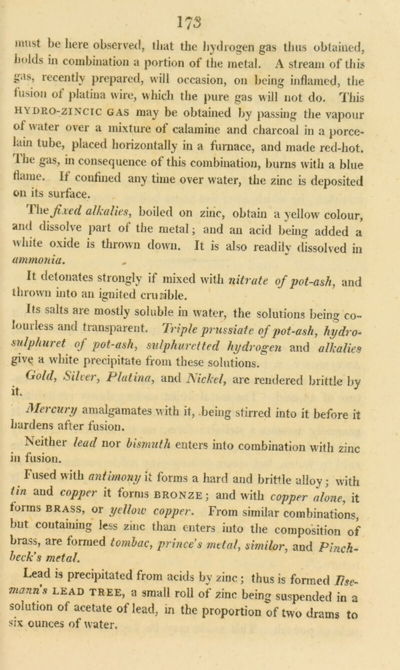 must be here observed, that the hydrogen gas thus obtained, holds in combination a portion of the metal. A stream of this iMs, recently prepared, will occasion, on being inflamed, the fusion of platina wire, which the pure gas will not do. This h\dro-zincic gas may be obtained by passing the vapour of water over a mixture of calamine and charcoal in a porce- lain tube, placed horizontally in a furnace, and made red-hot. lhe gas, in consequence of this combination, burns with a blue flame. It confined any time over w'ater, the zinc is deposited on its surface. I he fixed alkalies, boiled on zinc, obtain a yellow colour, and dissolve part of the metal; and an acid being added a white oxide is thrown down. It is also readily dissolved in ammonia. It detonates strongly if mixed with nitrate of pot-ash, and thrown into an ignited crucible. Its salts are mostly soluble in water, the solutions being co- in ui less and transparent. Triple prussiate of pot-ash, hydro- sulphuret of pot-ash, sulphuretted hydrogen and alkalies give a white precipitate from these solutions. Gold, Silver, Platina, and Nickel, arc rendered brittle by it. J Mercury amalgamates with it, .being stirred into it before it hardens after fusion. Neither lead nor bismuth enters into combination with zinc in fusion. Fused with antimony it forms a hard and brittle alloy; with tin and copper it forms bronze ; and with copper alone, it fonns brass, or yelloic copper. From similar combinations, but containing less zinc than enters into the composition of brass, are formed tombac, prince's metal, similor, and Pinch- beck's metal. Lead is precipitated from acids by zinc; thus is formed 1ise- manns lead tree, a small roll of zinc being suspended in a solution of acetate of lead, in the proportion of two drams to six ounces of water.