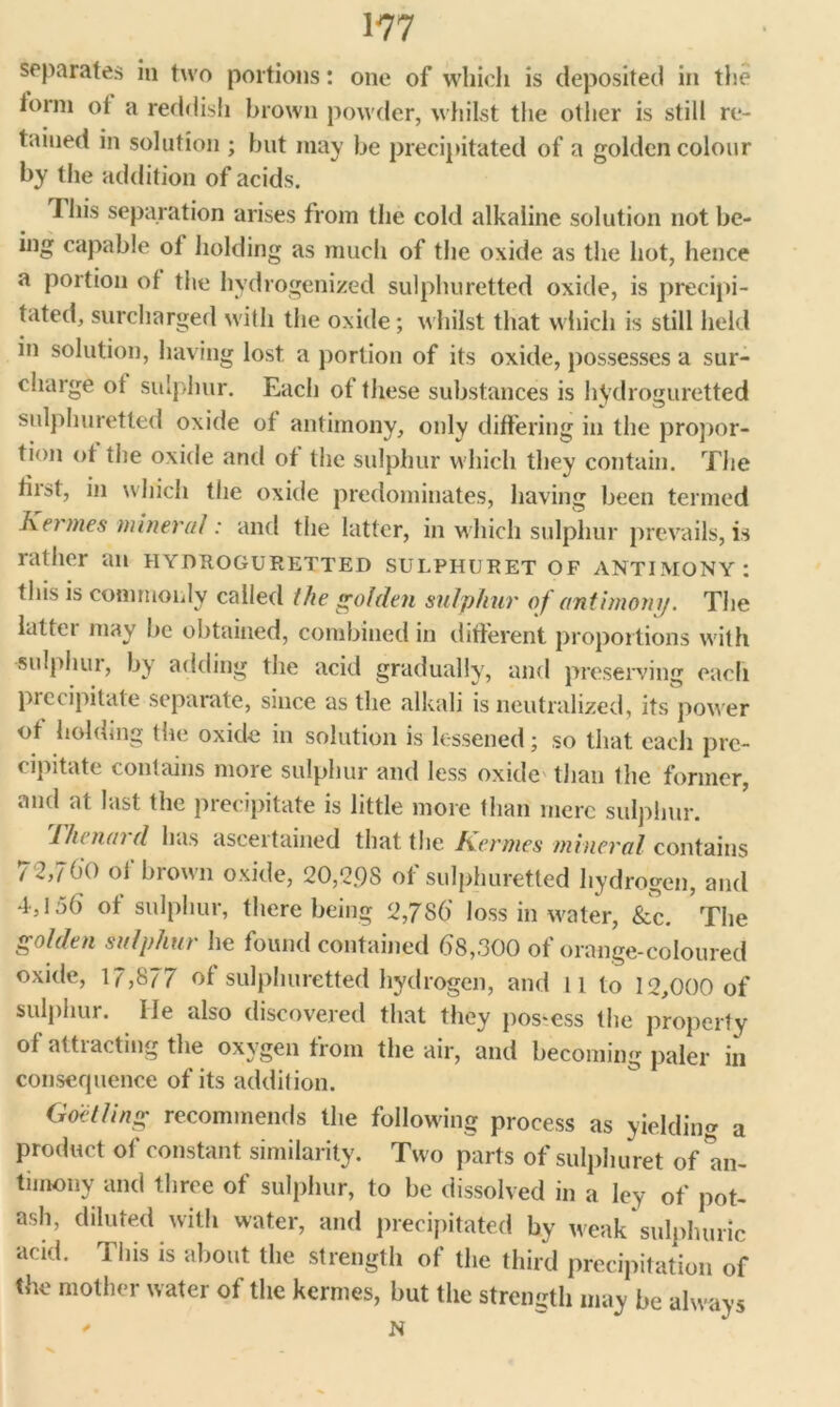 separates in two portions: one of which is deposited in the iorm ot a reddish brown powder, whilst the other is still re- tained in solution ; but may be precipitated of a golden colour by the addition of acids. This separation arises from the cold alkaline solution not be- ing capable of holding as much of the oxide as the hot, hence a portion of the hydrogenized sulphuretted oxide, is precipi- tated, surcharged with the oxide; whilst that which is still held in solution, having lost a portion of its oxide, possesses a sur- charge ot sulphur. Each of these substances is hydroguretted sulphuretted oxide of antimony, only differing in the propor- tion ot the oxide anti of the sulphur which they contain. The first, in which the oxide predominates, having been termed Kermes mineral: and the latter, in which sulphur prevails, is rather an hydroguretted sulphuret of antimony: this is commonly called the golden sulphur of antimony. The latter may be obtained, combined in different proportions with sulphur, by adding the acid gradually, and preserving each piecipitate separate, since as the alkali is neutralized, its power of holding the oxide in solution is lessened; so that each pre- cipitate contains more sulphur and less oxide than the former, and at last the precipitate is little more than mere sulphur. The nurd has ascertained that the Kermes mineral contains 72,760 of brown oxide, 20,2.98 of sulphuretted hydrogen, and 4,156 of sulphur, there being 2,7S6' loss in water, &c. The golden sulphur he found contained 68,300 of orange-coloured oxide, 17,877 of sulphuretted hydrogen, and 11 to 12,000 of sulphur. He also discovered that they pos-ess the property of attiacting the oxygen from the air, and becoming paler in consequence of its addition. Goetling recommends the following process as yielding a product of constant similarity. Two parts of sulphuret of an- timony and three of sulphur, to be dissolved in a ley of pot- ash, diluted with water, and precipitated by weak sulphuric acid. This is about the strength of the third precipitation of the mother water of the kermes, but the strength may be always ' N