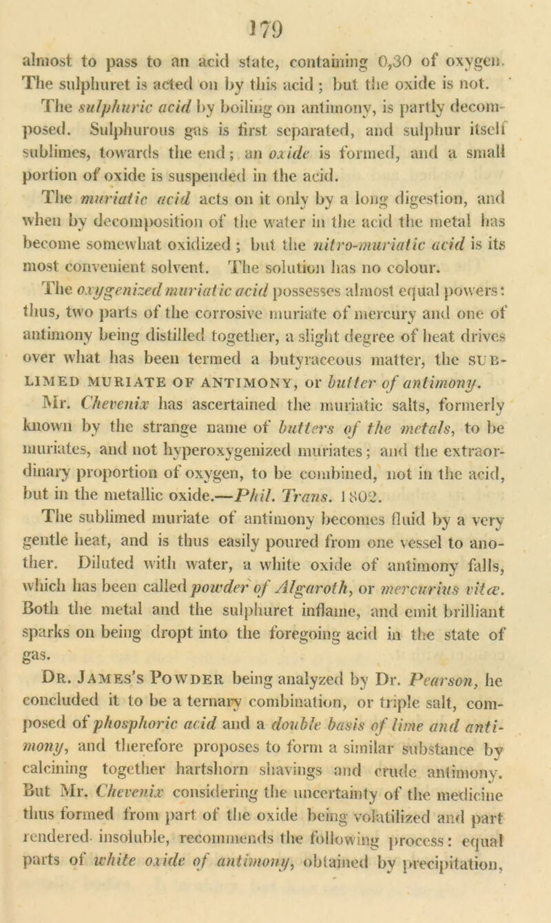 almost to pass to an acid state, containing 0,30 of oxygen. The sulplmret is acted on by this acid ; but the oxide is not. The sulphuric acid by boiling on antimony, is partly decom- posed. Sulphurous gas is first separated, and sulphur itseli sublimes, towards the end; an oxide is formed, and a small portion of oxide is suspended in the acid. The muriatic acid acts on it only by a long digestion, and when by decomposition of the water in the acid the metal has become somewhat oxidized ; but the nitro-muriatic acid is its most convenient solvent. The solution has no colour. The oxygenized muriatic acid possesses almost equal powers: thus, two parts of the corrosive muriate of mercury and one of antimony being distilled together, a slight degree of heat drives over what has been termed a butyraeeous matter, the sub- limed muriate OF antimony, or butter of antimony. Mr. Chevenix has ascertained the muriatic salts, formerly known by the strange name of butters of the metals, to be muriates, and not hyperoxygenized muriates; and the extraor- dinary proportion of oxygen, to be combined, not in the acid, but in the metallic oxide.—Phil. Trans. 1802. The sublimed muriate of antimony becomes fluid by a very gentle heat, and is thus easily poured from one vessel to ano- ther. Diluted with water, a white oxide of antimony falls, which has been called powder of Algaroth, or mercurius vitce. Both the metal and the sulplmret inflame, and emit brilliant sparks on being dropt into the foregoing acid in the state of gas. Dr. James’s Powder being analyzed by Dr. Pearson, he concluded it to be a ternary combination, or triple salt, com- posed of phosphoric acid and a double basis of lime and anti- mony, and therefore proposes to form a similar substance by calcining together hartshorn shavings and crude antimony. But Mr. Chevenix considering the uncertainty of the medicine thus formed from part of the oxide being volatilized and part rendered insoluble, recommends the following process: equal parts of white oxide of antimony, obtained by precipitation.