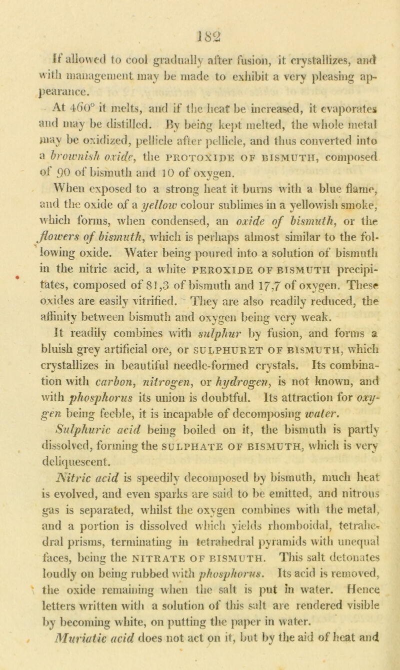 11 allowed to cool gradually after fusion, it crystallizes, and w ith management may he made to exhibit a very pleasing ap- pearance. At 4(>o° it melts, and if the heat be increased, it evaporates and may he distilled. By being kept melted, the whole metal may be oxidized, pellicle after pellicle, and thus converted into a brownish oxide, the protoxide of bismuth, composed ol <)0 of bismuth and 10 of oxygen. When exposed to a strong heat it burns with a blue flame, and the oxide of a yellow colour sublimes in a yellowish smoke, which forms, when condensed, an oxide of bismuth, or the flowers of bismuth, which is perhaps almost similar to the fol- lowing oxide. Water being poured into a solution of bismuth in the nitric acid, a white peroxide of bismuth precipi- tates, composed of SI,3 of bismuth and 17,7 of oxygen. These oxides are easily vitrified. They are also readily reduced, the affinity between bismuth and oxygen being very weak. It readily combines with sulphur by fusion, and forms a bluish grey artificial ore, or sulphuret of bismuth, which crystallizes in beautiful needle-formed crystals. Its combina- tion with carbon, nitrogen, or hydrogen, is not known, and with phosphorus its union is doubtful. Its attraction for oxy- ge?i being feeble, it is incapable of decomposing water. Sulphuric acid being boiled on it, the bismuth is partly dissolved, forming the sulphate of bismuth, which is very deliquescent. Nitric acid is speedily decomposed by bismuth, much heat is evolved, and even sparks are said to be emitted, and nitrous gas is separated, whilst the oxygen combines with the metal, and a portion is dissolved which yields rhomboidal, tetrahe-r dial prisms, terminating in tetrahedral pyramids with unequal faces, being the nitrate of bismuth. This salt detonates loudly on being rubbed with phosphorus. Its acid is removed, the oxide remaining when tiie salt is put in water. Hence letters written with a solution of this salt are rendered visible by becoming white, on putting the paper in water. Muriatic acid does not act on it, but by the aid of heat and