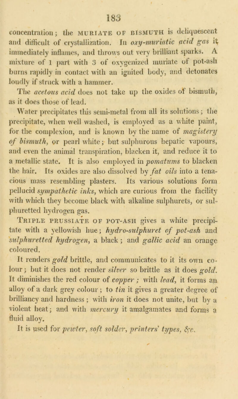 concentration; the muriate of bismuth is deliquescent and difficult of crystallization. In oxy-muriatic acid gas it immediately inflames, and throws out very brilliant sparks. A mixture of 1 part with 3 of oxygenized muriate ot pot-ash burns rapidly in contact with an ignited body, and detonates loudly if struck with a hammer. The acetous acid does not take up the oxides of bismuth, as it does those of lead. Water precipitates tliis semi-metal from all its solutions; the precipitate, when well washed, is employed as a white paint, for the complexion, and is known by the name of magisiery of bismuth, or pearl white; but sulphurous hepatic vapours, and even the animal transpiration, blacken it, and reduce it to a metallic state. It is also employed in pomatums to blacken the hair. Its oxides are also dissolved by fat oils into a tena- cious mass resembling plasters. Its various solutions form pellucid sympathetic inks, which are curious from the facility with which they become black with alkaline sulphurets, or sub phuretted hydrogen gas. Triple prussiate of pot-ash gives a white precipi- tate with a yellowish hue; hydro-sulphuret of pot-ash and sulphuretted hydrogen, a black; and gallic acid an orange coloured. It renders gold brittle, and communicates to it its own co- lour ; but it does not render silver so brittle as it does gold'. It diminishes the red colour of copper; with lead, it forms an alloy of a dark grey colour ; to tin it gives a greater degree of brilliancy and hardness ; with iron it does not unite, but by a violent heat; and with mercury it amalgamates and forms a fluid alloy. It is used for pewter, soft solder, printers' types, fyc.