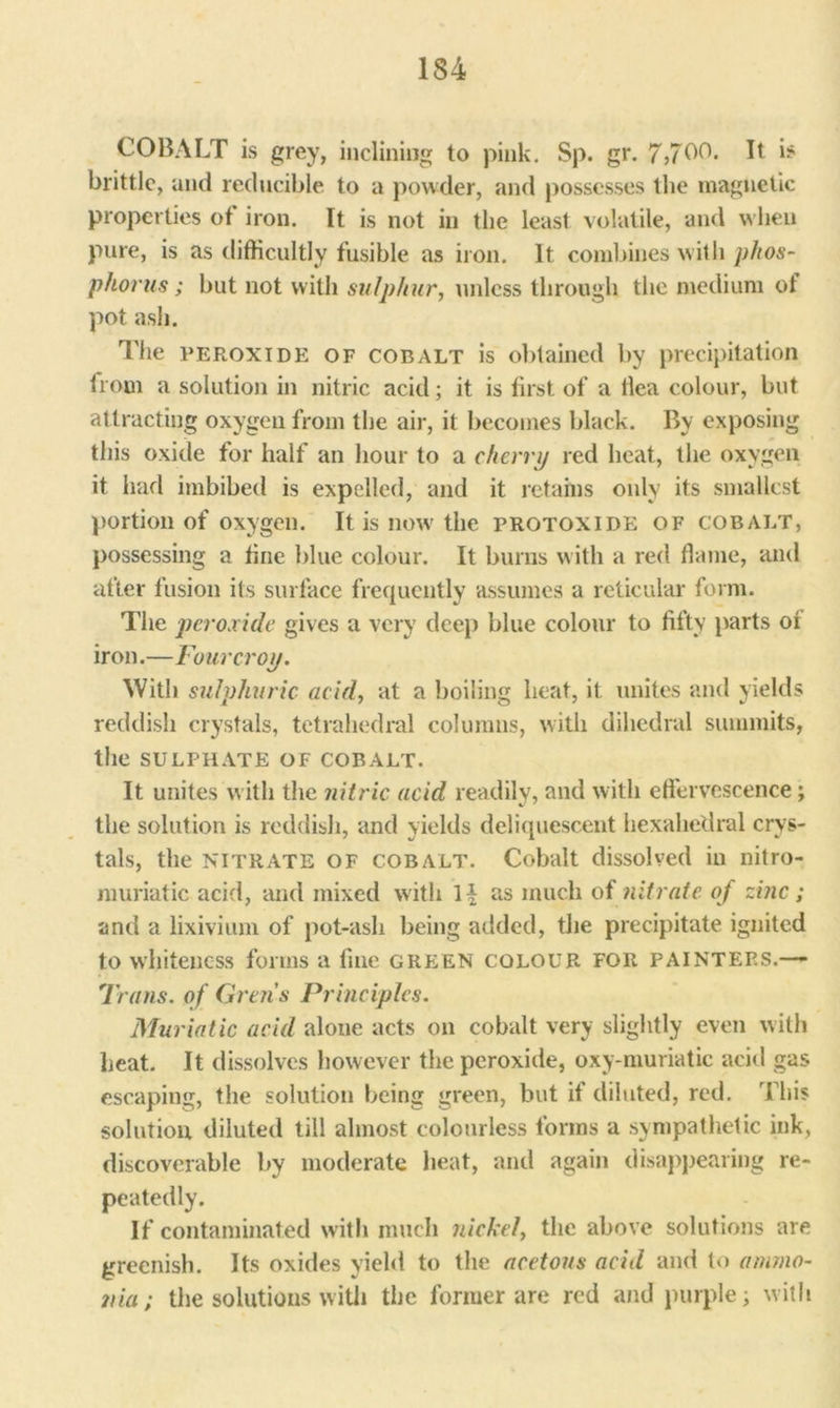 COBALT is grey, inclining to pink. Sp. gr. 7,700. It is brittle, and reducible to a powder, and possesses the magnetic properties of iron. It is not in the least volatile, and when pure, is as difficultly fusible as iron. It combines with phos- phorus; but not with sulphur, unless through the medium of pot ash. The peroxide of cobalt is obtained by precipitation from a solution in nitric acid; it is first of a flea colour, but attracting oxygen from the air, it becomes black. By exposing this oxide for half an hour to a cherry red heat, the oxygen it had imbibed is expelled, and it retains only its smallest portion of oxygen. It is now the protoxide of cobalt, possessing a fine blue colour. It burns with a red flame, and after fusion its surface frequently assumes a reticular form. The peroxide gives a very deep blue colour to fifty parts of iron.—Four crop. With sulphuric acid, at a boiling heat, it unites and yields reddish crystals, tetrahedral columns, with dihedral summits, the SULPHATE OF COBALT. It unites with the nitric acid readily, and with effervescence; the solution is reddish, and yields deliquescent hexahedral crys- tals, the NITRATE of COBALT. Cobalt dissolved in nitro- muriatic acid, and mixed with as much of nitrate of zinc ; and a lixivium of pot-ash being added, the precipitate ignited to whiteness forms a fine green colour for painters.—- Trans, of Grens Principles. Muriatic acid alone acts on cobalt very slightly even with heat. It dissolves however the peroxide, oxy-muriatic acid gas escaping, the solution being green, but if diluted, red. This solution diluted till almost colourless forms a sympathetic ink, discoverable by moderate heat, and again disappearing re- peatedly. If contaminated with much nickel, the above solutions are greenish. Its oxides yield to the acetous acid and to ammo- nia ; the solutions with the former are red and purple; with