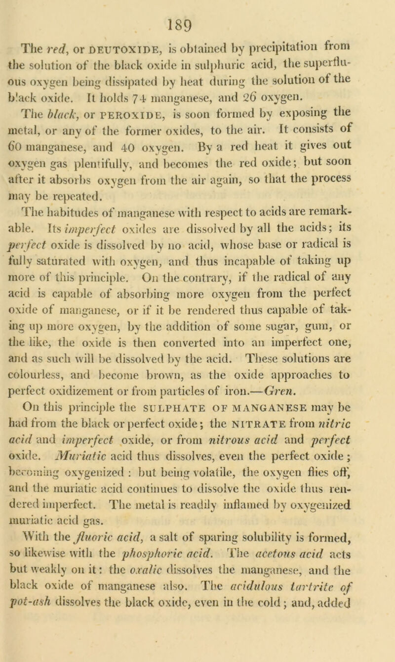 The red, or deutoxide, is obtained by precipitation from the solution of the black oxide in sulphuric acid, the superflu- ous oxygen being dissipated by heat during the solution ot the black oxide. It holds 74 manganese, and 26 oxygen. The black, or peroxide, is soon formed by exposing the metal, or any of the former oxides, to the air. It consists of 6'() manganese, and 40 oxygen. By a red heat it gives out oxygen gas plentifully, and becomes the red oxide; but soon atter it absorbs oxygen from the air again, so that the process may be repeated. The habitudes of manganese with respect to acids are remark- able. Its imperfect oxides are dissolved by all the acids; its perfect oxide is dissolved by no acid, whose base or radical is fully saturated with oxygen, and thus incapable ot taking up more of this principle. On the contrary, if the radical of any acid is capable of absorbing more oxygen from the perfect oxide ot manganese, or if it be rendered thus capable of tak- ing up more oxygen, by the addition of some sugar, gum, or the like, the oxide is then converted into an imperfect one, and as such will be dissolved by the acid. These solutions are colourless, and become brown, as the oxide approaches to perfect oxidizement or from particles of iron.—Gren. On this principle the sulphate of manganese may be had from the black or perfect oxide; the nitrate from nitric acid and imperfect oxide, or from nitrous acid and perfect oxide. Muriatic acid thus dissolves, even the perfect oxide ; becoming oxygenized : but being volatile, the oxygen flies ofl', and the muriatic acid continues to dissolve the oxide thus ren- dered imperfect. The metal is readily inflamed by oxygenized muriatic acid gas. With the fluoric acid, a salt of sparing solubility is formed, so likewise with the phosphoric acid. The acetous acid acts but weakly on it: the oxalic dissolves the manganese, and the black oxide of manganese also. The acidulous tartrite of pot-ash dissolves the black oxide, even in the cold ; and, added