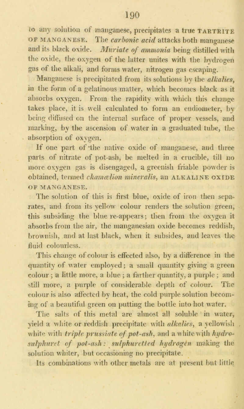 (o any solution of manganese, precipitates a true tartrite of manganese. The carbonic, acid attacks both manganese and its black oxide. Muriate of ammonia being distilled with the oxide, the oxygen of the latter unites with the hydrogen gas of the alkali, and forms water, nitrogen gas escaping. Manganese is precipitated from its solutions by the alkalies, in the form of a gelatinous matter, which becomes black as it absorbs oxygen. From the rapidity with which this change takes place, it is well calculated to form an eudiometer, by being diffused on the internal surface of proper vessels, and marking, by tlie ascension of water in a graduated tube, the absorption of oxygen. If one part of •the native oxide of manganese, and three parts of nitrate of pot-ash, be melted in a crucible, till no more oxygen gas is disengaged, a greenish friable powder is obtained, termed ckarnalion mineralis, an alkaline oxide of manganese. The solution of this is first blue, oxide of iron then sepa- rates, and from its yellow colour renders the solution green, this subsiding the blue re-appeais; then from the oxygen it absorbs from the air, the manganesian oxide becomes reddish, brownish, and at last black, when it subsides, and leaves the fluid colourless. This change of colour is effected also, by a difference in the quantity of water employed; a small quantity giving a green colour ; a little more, a blue ; a farther quantity, a purple; and still more, a purple of considerable depth of colour. The colour is also affected by heat, the cold purple solution becom- ing of a beautiful green on putting the bottle into hot water. The salts of this metal are almost all soluble in water, yield a white or reddish precipitate with alkalies, a yellowish white with triple prussiate of pot-ash, and a white with hydro- sulphur et of pot-ash: sulphuretted hydrogen making the solution whiter, but occasioning no precipitate. Its combinations with other metals are at present but liltle