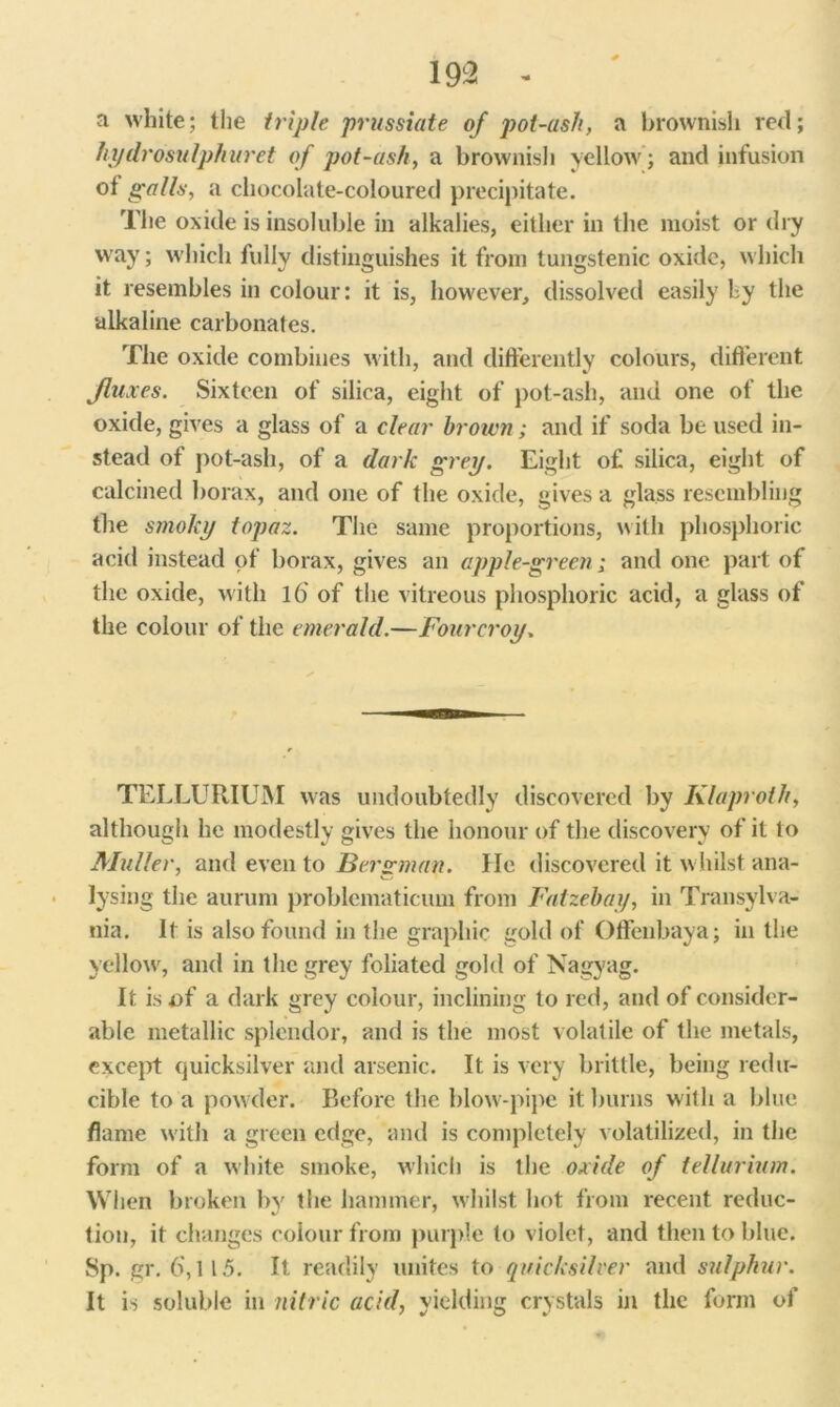 a white; the triple prussiate of pot-asli, a brownish red; hydrosulphuret of pot-ash, a brownish yellow ; and infusion ot galls, a chocolate-coloured precipitate. The oxide is insoluble in alkalies, either in the moist or dry way; w hich fully distinguishes it from tungstenic oxide, which it resembles in colour: it is, however, dissolved easily by the alkaline carbonates. The oxide combines with, and differently colours, different fluxes. Sixteen of silica, eight of pot-ash, and one of the oxide, gives a glass of a clear brown; and if soda be used in- stead of pot-ash, of a dark grey. Eight of silica, eight of calcined borax, and one of the oxide, gives a glass resembling the smoky topaz. The same proportions, with phosphoric acid instead of borax, gives an apple-green; and one part of the oxide, with 16 of the vitreous phosphoric acid, a glass of the colour of the emerald.—Fourcroy. TELLURIUM was undoubtedly discovered by Klaproth, although he modestly gives the honour of the discovery of it to Muller, and even to Bergman. lie discovered it w hilst ana- lysing the aurum problematicum from Fatzebay, in Transylva- nia. It is also found in the graphic gold of Offenbaya; in the yellow, and in the grey foliated gold of Nagyag. It is of a dark grey colour, inclining to red, and of consider- able metallic splendor, and is the most volatile of the metals, except quicksilver and arsenic. It is very brittle, being redu- cible to a powder. Before the blow-pipe it burns with a blue flame with a green edge, and is completely volatilized, in the form of a white smoke, which is the oxide of tellurium. When broken by the hammer, whilst hot from recent reduc- tion, it changes colour from purple to violet, and then to blue. Sp. gr. 6,115. It readily unites to quicksilver and sulphur. It is soluble in nitric acid, yielding crystals in the form of