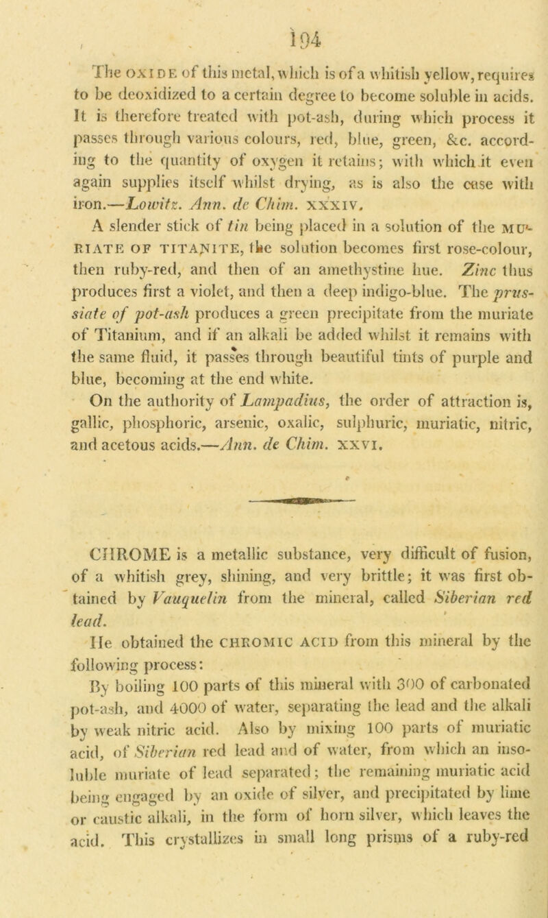 / I he oxide of this metal, which is of a whitish yellow, requires to be deoxidized to a certain degree to become soluble in acids. It is therefore treated with pot-ash, during which process it passes through various colours, red, blue, green, &c. accord- ing to the quantity of oxygen it retains; with w'hich it even again supplies itself whilst drying, as is also the case with iron.—Loivitz. /Inn. de Chim. xxxiv, A slender stick of tin being placed in a solution of the mu*- Ri ate of titajsite, the solution becomes first rose-colour, then ruby-red, and then of an amethystine hue. Zinc thus produces first a violet, and then a deep indigo-blue. The prns- siate of pot-ash produces a green precipitate from the muriate of Titanium, and if an alkali be added whilst it remains with the same fluid, it passes through beautiful tints of purple and blue, becoming at the end white. On the authority of Lampadins, the order of attraction is, gallic, phosphoric, arsenic, oxalic, sulphuric; muriatic, nitric, and acetous acids.—Ann. de Chim. xxvi. CHROME is a metallic substance, very difficult of fusion, of a whitish grey, shining, and very brittle; it was first ob- tained by Vauquelin from the mineral, called Siberian red lead. He obtained the chromic acid from this mineral by the following process: By boiling 100 parts of this mineral with 300 of carbonated pot-ash, and 4000 of water, separating the lead and the alkali by weak nitric acid. Also by mixing 100 parts of muriatic acid, of Siberian red lead and of w ater, from w hich an inso- luble muriate of lead separated; the remaining muriatic acid being engaged by an oxide of silver, and precipitated by lime or caustic alkali, in the form of horn silver, w hich leaves the acid. This crystallizes in small long prisms of a ruby-red