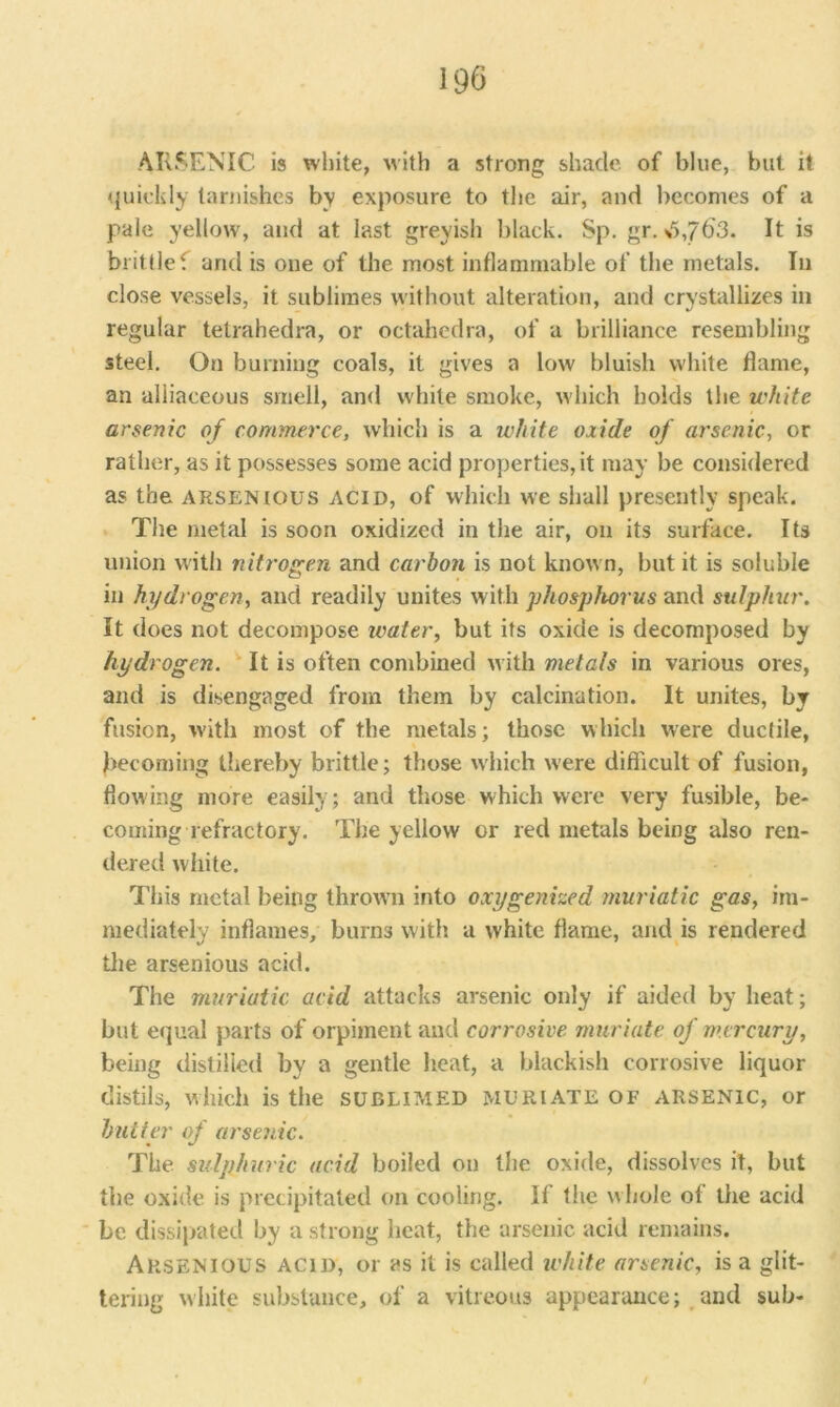 ARSENIC is white, with a strong shade of blue, but it quickly tarnishes by exposure to the air, and becomes of a pale yellow, and at last greyish black. Sp. gr.3,763. It is brittle f and is one of the most inflammable of the metals. In close vessels, it sublimes without alteration, and crystallizes in regular telrahedra, or octaliedra, of a brilliance resembling steel. On burning coals, it gives a low bluish white dame, an alliaceous smell, and white smoke, which holds the white arsenic of commerce, which is a white oxide of arsenic, or rather, as it possesses some acid properties, it may be considered as the arsenious acid, of which we shall presently speak. The metal is soon oxidized in the air, on its surface. Its union with nitrogen and carbon is not known, but it is soluble in hydrogen, and readily unites with phosphorus and sulphur. It does not decompose tvater, but its oxide is decomposed by hydrogen. It is often combined with metals in various ores, and is disengaged from them by calcination. It unites, by fusion, with most of the metals; those which were ductile, becoming thereby brittle; those which were difficult of fusion, flowing more easily; and those which were very fusible, be- coming refractory. The yellow or red metals being also ren- dered wiiite. This metal being thrown into oxygenized muriatic gas, im- mediately inflames, burns with a white flame, and is rendered the arsenious acid. The muriatic acid attacks arsenic only if aided by heat; but equal parts of orpiment and corrosive muriate of mercury, being distilled by a gentle heat, a blackish corrosive liquor distils, which is the sublimed muriate of arsenic, or butter of arsenic. The. sulphuric acid boiled on the oxide, dissolves it, but the oxide is precipitated on cooling. If the whole of the acid be dissipated by a strong heat, the arsenic acid remains. ARSENIOUS ACID, or as it is called white arsenic, is a glit- tering white substance, of a vitreous appearance; and sub-