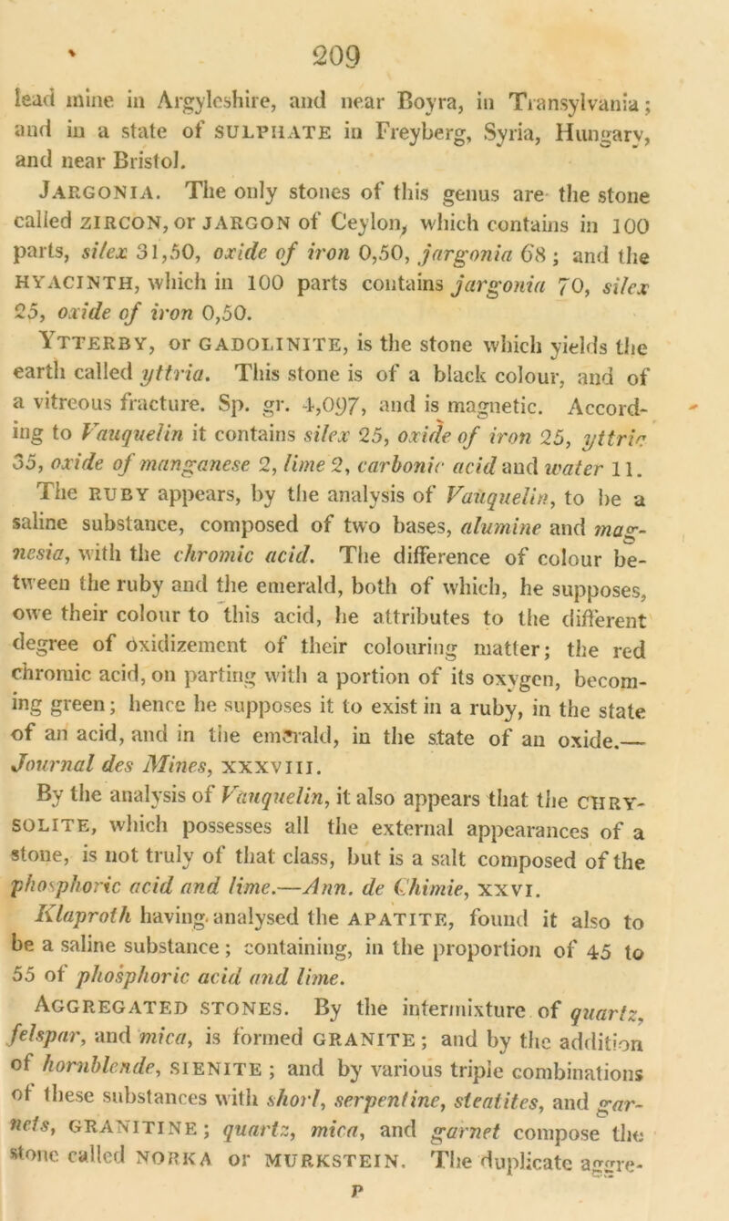 lead mine in Argyleshire, and near Boyra, in Transylvania; and in a state of sulphate in Freyberg, Syria, Hungary, and near Bristol. Jargonia. The only stones of this genus are the stone called zircon, or jargon of Ceylon, which contains in 100 parts, si/ex 31,50, oxide of iron 0,50, jargonia 6'H ; and the HYACINTH, which in 100 parts contains jargonia 70, si/ex 25, oxide of iron 0,50. Ytterby, or GADOlilNlTE, is the stone which yields the earth called yttria. This stone is of a black colour, and of a vitreous fracture. Sp. gr. -1,097, and is magnetic. Accord- ing to Vauquelin it contains silex 25, oxide of iron 25, yttria 35, oxide of manganese 2, lime 2, carbonic acid and water 11. The ruby appears, by the analysis of Vauquelin, to he a saline substance, composed of two bases, alumine and mag- nesia, with the chromic acid. The difference of colour be- tween the ruby and the emerald, both of which, he supposes, owe their colour to this acid, he attributes to the different degree of dxidizement of their colouring matter; the red chromic acid, on parting with a portion of its oxygen, becom- ing green; hence he supposes it to exist in a ruby, in the state of an acid, and in tiie emerald, in the state of an oxide. Journal des Mines, xxxviii. By the analysis of Vauquelin, it also appears that the chry- solite, which possesses all the external appearances of a stone, is not truly of that class, but is a salt composed of the phosphoric acid and lime.—Ann. de Chimie, xxvi. Klaproth having, analysed the apatite, found it also to be a saline substance; containing, in the proportion of 45 to 55 of phosphoric acid and lime. Aggregated stones. By the intermixture of quartz, felspar, and mica, is formed granite ; and by the addition of hornblende, sienite ; and by various triple combinations of these substances with short, serpentine, steatites, and gar- nets, GRANITINE; quartz, mica, and garnet compose the stone called norkA or murkstein. The duplicate agirre- p