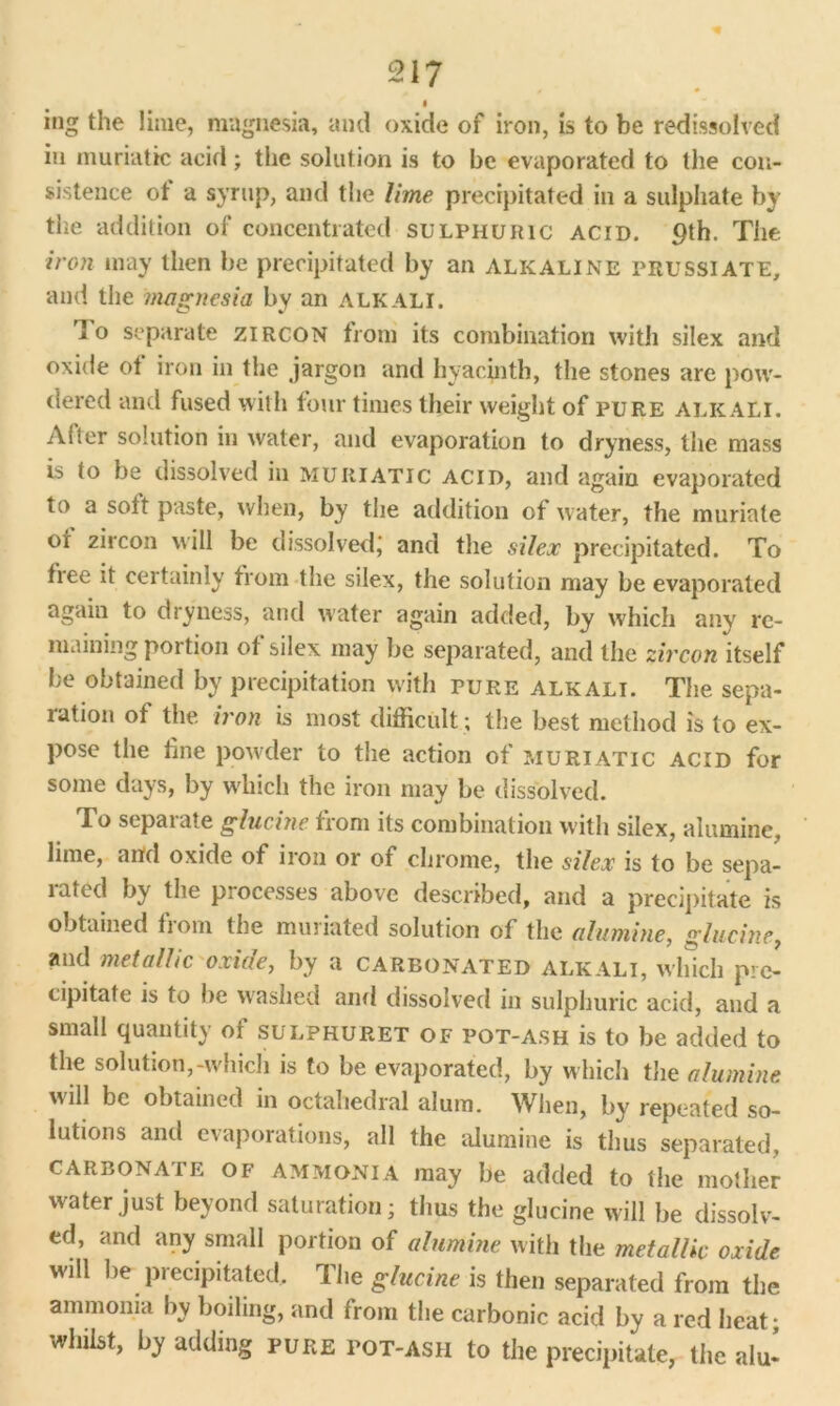 « ing the lime, magnesia, and oxide of iron, is to be redissolved in muriatic acid; the solution is to be evaporated to the con- sistence ot a syrup, and the lime precipitated in a sulphate by the addition of concentrated sulphuric acid. 9th. The iron may then be precipitated by an alkaline prussiate, and the magnesia by an alkali. '] o separate zircon from its combination with silex and oxide of iron in the jargon and hyacinth, the stones are pow- dered and fused wilh four times their weight of pure alkali. After solution in water, and evaporation to dryness, the mass is to be dissolved in muriatic acid, and again evaporated to a sott paste, when, by the addition of water, the muriate or zircon will be dissolved; and the silex precipitated. To free it certainly from the silex, the solution may be evaporated again to dryness, and water again added, by which any re- maining portion ot silex may be separated, and the zircon itself be obtained by precipitation with pure alkali. The sepa- ration of the iron is most difficult; the best method is to ex- pose the line powder to the action of muriatic acid for some days, by which the iron may be dissolved. To separate glucine from its combination with silex, alumine, lime, and oxide of iron or of chrome, the silex is to be sepa- 1 cited by the piocesses above described, and a precipitate is obtained from the muriated solution of the alumine, glucine, and metallic oxide, by a carbonated alkali, which pre- cipitate is to be washed and dissolved in sulphuric acid, and a small quantity of sulphuret of pot-ash is to be added to the solution,-which is to be evaporated, by which the alumine will be obtained in octahedral alum. When, by repeated so- lutions and evaporations, all the alumine is thus separated, CARBONATE of ammonia may be added to the mother water just beyond saturation; thus the glucine will be dissolv- ed, and any small portion of alumine with the metallic oxide wall be precipitated. The glucine is then separated from the ammonia by boiling, and from the carbonic acid by a red heat; whilst, by adding pure pot-ash to the precipitate, the alu^