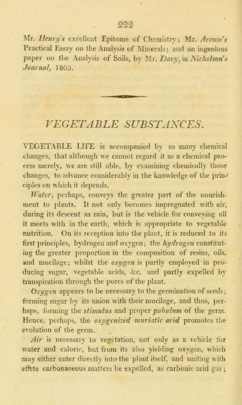 Mr. Henry's excellent Epitome of Chemistry •, Mr. Accum's Practical Essay on the Analysis of Minerals; and an ingenious paper on the Analysis of Soils, by Mr. Davy, in Nicholson’s Journal, 1805. VEGETABLE SUBSTANCES. VEGETABLE LIFE is accompanied by so many chemical changes, that although we cannot regard it as a chemical pro- cess merely, we are still able, by examining chemically those changes, to advance considerably in the knowledge of the prin-' ciples on which it depends. Water, perhaps, conveys the greater part of the nourish- ment to plants. It not only becomes impregnated with air, during its descent as rain, but is the vehicle for conveying all it meets with in the earth, which is appropriate to vegetable nutrition. On its reception into the plant, it is reduced to its first principles, hydrogen and oxygen; the hydrogen constitut- ing the greater proportion in the composition of resins, oils, and mucilage; whilst the oxygen is partly employed in pro- ducing sugar, vegetable acids, &c. and partly expelled by transpiration through the pores of the plant. Oxygen appears to be necessary to the germination of seeds ; forming sugar by its union with their mucilage, and thus, per- haps, forming the stimulus and proper pabulum of the germ. Hence, perhaps, the oxygenized muriatic acid promotes the evolution of the germ. Air is necessary to vegetation, not only as a vehicle for water and caloric, but from its also yielding oxygen, which may either enter directly into the plant itself, and uniting with effete carbonaceous matters he expelled, as carbonic acid gas ;