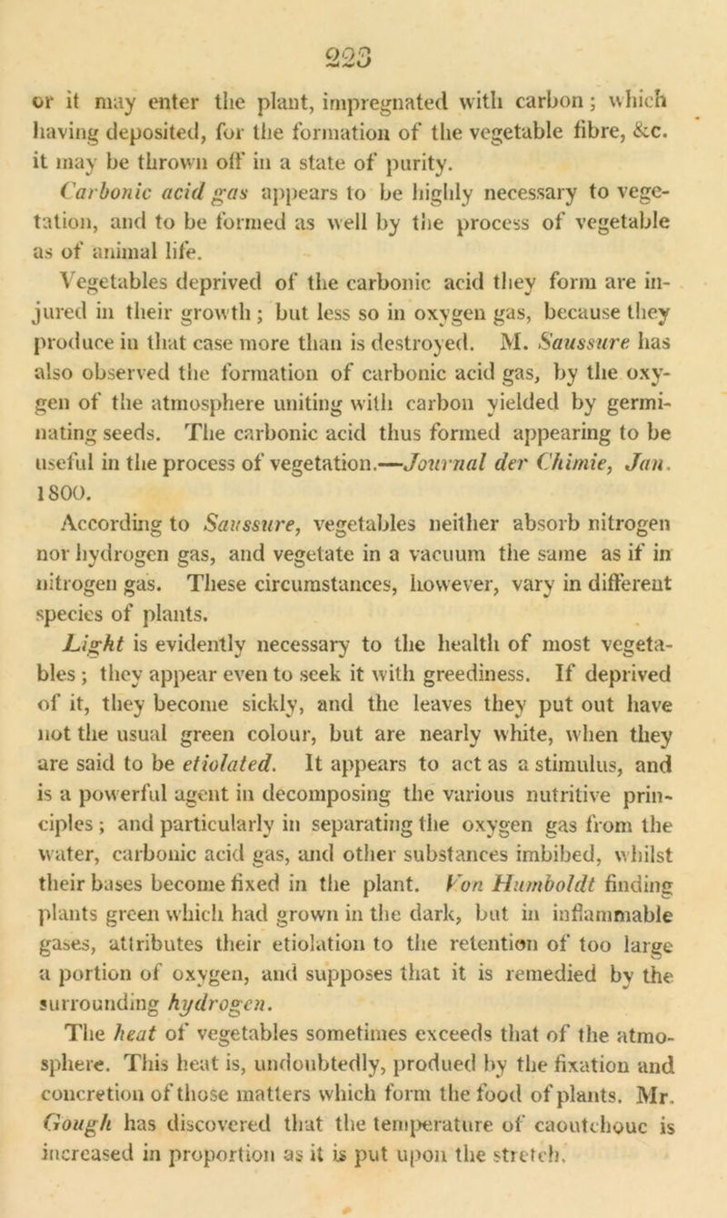 Q23 A* L/ or it may enter tiie plant, impregnated with carbon; which having deposited, for the formation of the vegetable fibre, &c. it may be thrown off in a state of purity. Carbonic acid gas appears to be highly necessary to vege- tation, and to be formed as well by the process of vegetable as of animal life. Vegetables deprived of tire carbonic acid they form are in- jured in their growth ; but less so in oxygen gas, because they produce in that case more than is destroyed. M. Saussure has also observed the formation of carbonic acid gas, by the oxy- gen of the atmosphere uniting with carbon yielded by germi- nating seeds. The carbonic acid thus formed appearing to be useful in the process of vegetation.—Journal der Chimie, Jan. 1800. According to Saussure, vegetables neither absorb nitrogen nor hydrogen gas, and vegetate in a vacuum the same as if in nitrogen gas. These circumstances, however, vary in different species of plants. Light is evidently necessary to the health of most vegeta- bles ; they appear even to seek it with greediness. If deprived of it, they become sickly, and the leaves they put out have not the usual green colour, but are nearly white, when they are said to be etiolated. It appears to act as a stimulus, and is a powerful agent in decomposing the various nutritive prin- ciples ; and particularly in separating the oxygen gas from the water, carbonic acid gas, and other substances imbibed, whilst their bases become fixed in the plant. Con Humboldt finding plants green which had grown in the dark, but in inflammable gases, attributes their etiolation to the retention of too large a portion of oxygen, and supposes that it is remedied by the surrounding hydrogen. The heat of vegetables sometimes exceeds that of the atmo- sphere. This heat is, undoubtedly, produed by the fixation and concretion of those matters which form the food of plants. Mr. Gough has discovered that the temperature of caoutchouc is increased in proportion as it is put upon the stretch.