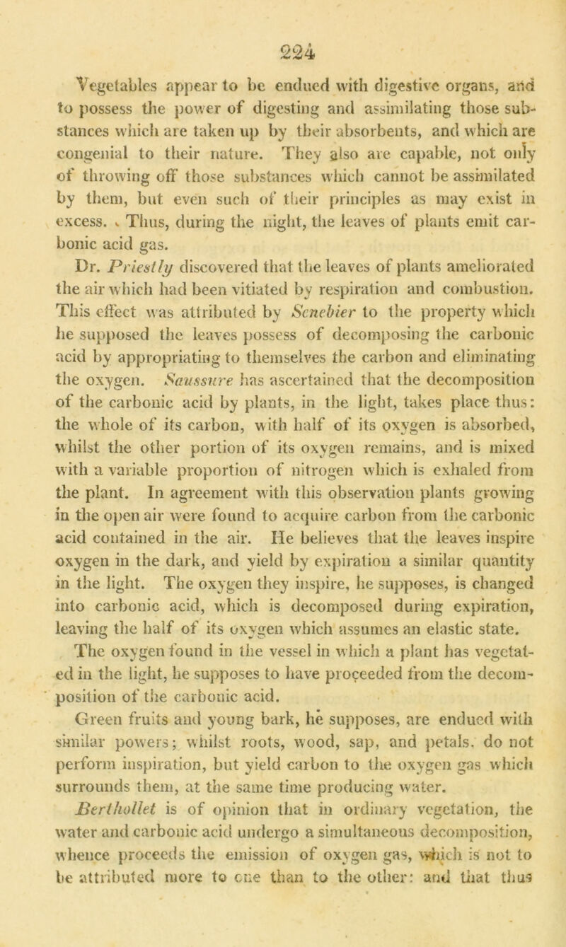 Vegetables appear to be endued with digestive organs, arid to possess the power of digesting and assimilating those sub- stances which are taken up by their absorbents, and which are congenial to their nature. They also are capable, not only of throwing oft’ those substances which cannot be assimilated by them, but even such of their principles as may exist in excess. ^ Thus, during the night, the leaves of plants emit car- bonic acid gas. Dr. Priestly discovered that the leaves of plants ameliorated the air which had been vitiated by respiration and combustion. This effect was attributed by Senebier to the property which he supposed the leaves possess of decomposing the carbonic acid by appropriating to themselves the carbon and eliminating the oxygen. Samsure has ascertained that the decomposition of the carbonic acid by plants, in the light, takes place thus: the whole of its carbon, with half of its oxygen is absorbed, whilst the other portion of its oxygen remains, and is mixed with a variable proportion of nitrogen which is exhaled from the plant. In agreement with this observation plants grow ing in the open air were found to acquire carbon from the carbonic acid contained in the air. He believes that the leaves inspire oxygen in the dark, and yield by expiration a similar quantity in the light. The oxygen they inspire, he supposes, is changed into carbonic acid, which is decomposed during expiration, leaving the half of its oxygen which assumes an elastic state. The oxygen found in the vessel in w hich a plant lias vegetat- ed in the light, lie supposes to have proceeded from the decom- position of the carbonic acid. Green fruits and young bark, he supposes, are endued with similar powers; whilst roots, wood, sap, and petals, do not perform inspiration, but yield carbon to the oxygen gas which surrounds them, at the same time producing water. JBerl/iollet is of opinion that in ordinary vegetation, the w ater and carbonic acid undergo a simultaneous decomposition, whence proceeds the emission of oxygen gas, which is not to be attributed more to cue than to the other: and that thus