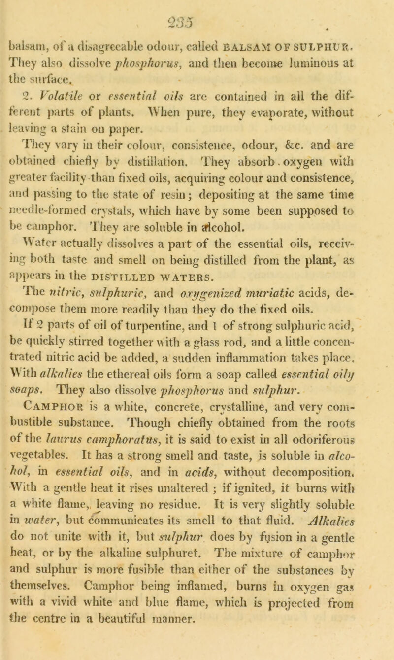 <235 balsam, of a disagreeable odour, called balsam of sulphur. They also dissolve phosphorus, and then become luminous at the surface, 2. Volatile or essential oils are contained in all the dif- ferent parts of plants. When pure, they evaporate, without leaving a stain on paper. They vary in their colour, consistence, odour, &c. and are obtained chiefly by distillation. They absorb. oxygen with greater facility than fixed oils, acquiring colour and consistence, and passing to the state of resin; depositing at the same time needle-formed crystals, which have by some been supposed to be camphor. They are soluble in alcohol. Water actually dissolves a part of the essential oils, receiv- ing both taste and smell on being distilled from the plant, as appears in the distilled waters. The 7iitric, sulphuric, and oxygenized muriatic acids, de- compose them more readily than they do the fixed oils. If 2 parts of oil of turpentine, and 1 of strong sulphuric acid, be quickly stirred together with a glass rod, and a little concen- trated nitric acid be added, a sudden inflammation takes place. \\ ith alkalies the ethereal oils form a soap called essential oily soaps. They also dissolve phosphorus and sulphur. Camphor is a white, concrete, crystalline, and very com- bustible substance. Though chiefly obtained from the roots of the laurus camphor at us, it is said to exist in all odoriferous vegetables. It has a strong smell and taste, is soluble in alco- hol, in essential oils, and in acids, without decomposition. With a gentle heat it rises unaltered ; if ignited, it burns with a white flame,, leaving no residue. It is very slightly soluble in water, but communicates its smell to that fluid. Alkalies do not unite with it, but sulphur does by fysion in a gentle heat, or by the alkaline sulphuret. The mixture of camphor and sulphur is more fusible than either of the substances by themselves. Camphor being inflamed, burns in oxygen gas with a vivid white and blue flame, which is projected from the centre in a beautiful manner.