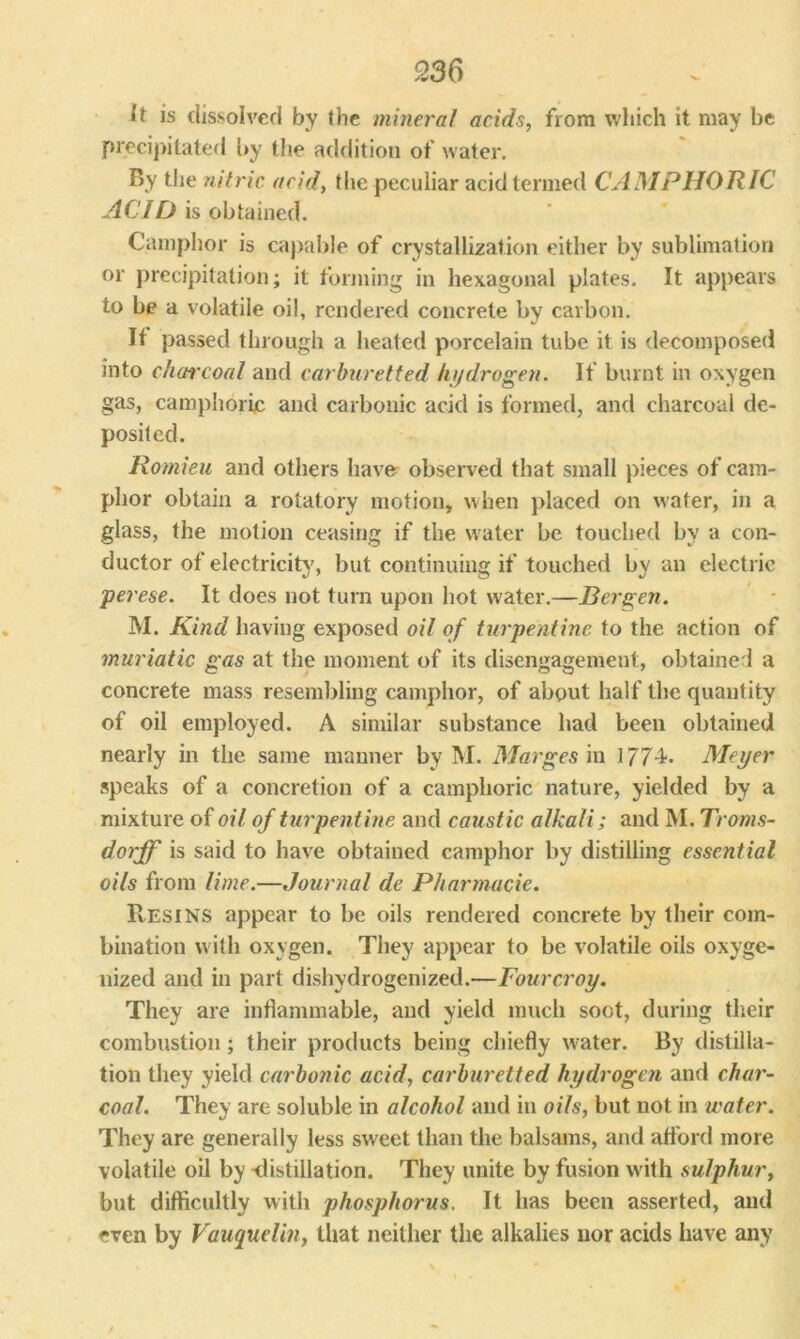 ft is dissolved by the mineral acids, from which it may be precipitated by the addition of water. By the nitric acid, the peculiar acid termed CAMPHORIC ACID is obtained. Camphor is capable of crystallization either by sublimation or precipitation; it forming in hexagonal plates. It appears to be a volatile oil, rendered concrete by carbon. It passed through a heated porcelain tube it is decomposed into charcoal and carhuretted hydrogen. If burnt in oxygen gas, camphoric and carbonic acid is formed, and charcoal de- posited. Romieu and others have observed that small pieces of cam- phor obtain a rotatory motion, when placed on water, in a glass, the motion ceasing if the water be touched by a con- ductor of electricity, but continuing if touched by an electric perese. It does not turn upon hot water.—Bergen. M. Kind having exposed oil of turpentine to the action of muriatic gas at the moment of its disengagement, obtained a concrete mass resembling camphor, of about half the quantity of oil employed. A similar substance had been obtained nearly in the same manner by M. Marges in 1774. Meyer speaks of a concretion of a camphoric nature, yielded by a mixture of oil of turpentine and caustic alkali; and M. Troms- dorjf is said to have obtained camphor by distilling essential oils from lime.—Journal de Pharmacie. Resins appear to be oils rendered concrete by their com- bination with oxygen. They appear to be volatile oils oxyge- nized and in part dehydrogenized.—Fourcroy. They are inflammable, and yield much soot, during their combustion ; their products being chiefly water. By distilla- tion they yield carbonic acid, carhuretted hydrogen and char- coal. They are soluble in alcohol and in oils, but not in water. They are generally less sweet than the balsams, and afford more volatile oil by -distillation. They unite by fusion with sulphur, but difficultly with phosphorus. It has been asserted, and even by Vauquelin, that neither the alkalies nor acids have any