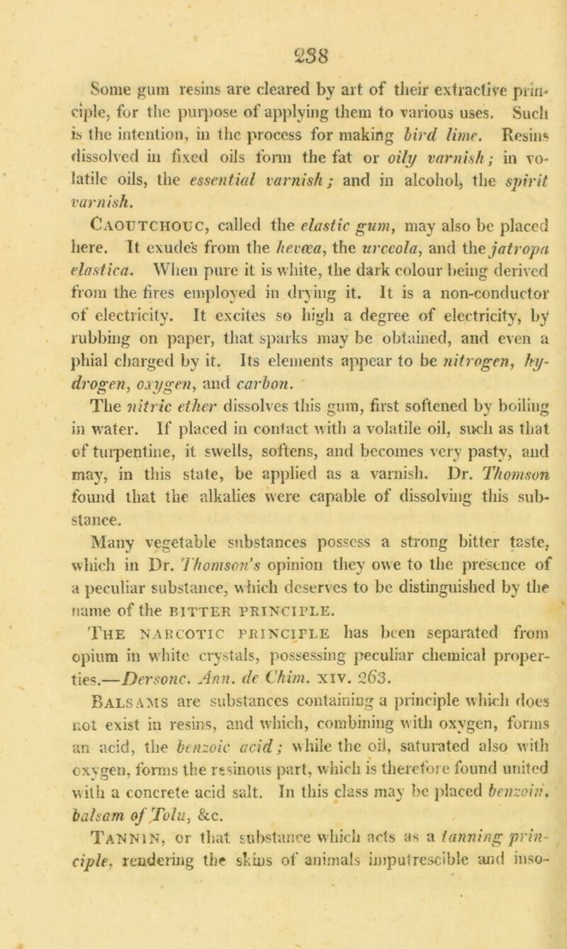 Some gum resins are cleared by art of their extractive prin- ciple, for the purpose of applying them to various uses. Such is the intention, in the process for making bird lime. Resins dissolved in fixed oils form the fat or oily varnish; in vo- latile oils, the essential varnish; and in alcohol, the spirit varnish. Caoutchouc, called the elastic gum, may also be placed here. It exudes from the hevaca, the urceola, and the jatropa elastica. When pure it is white, the dark colour being derived from the fires employed in drying it. It is a non-conductor of electricity. It excites so high a degree of electricity, by rubbing on paper, that sparks may be obtained, and even a phial charged by it. Its elements appear to be nitrogen, hy- drogen, oxygen, and carbon. The nitric ether dissolves this gum, first softened by boiling in water. If placed in contact with a volatile oil, such as that of turpentine, it swells, softens, and becomes very pasty, and may, in this state, be applied as a varnish. Dr. Thomson found that the alkalies were capable of dissolving this sub- stance. Many vegetable substances possess a strong bitter taste, which in Dr. Thomson's opinion they owe to the presence of a peculiar substance, which deserves to be distinguished by the name of the bitter principle. The narcotic principle has been separated from opium in white crystals, possessing peculiar chemical proper- ties.—Dersonc. Ann. de Chim. xiv. 263. Balsams are substances containing a principle which does not exist in resins, and which, combining with oxygen, forms an acid, the benzoic acid; while the oil, saturated also with oxygen, forms the resinous part, which is therefore found united with a concrete acid salt. In this class may be placed benzoin', balsam of Tolu, &c. Tannin, or that substance which acts as a tanning prin- ciple. rendering the skins of animals imputrescible and inso-