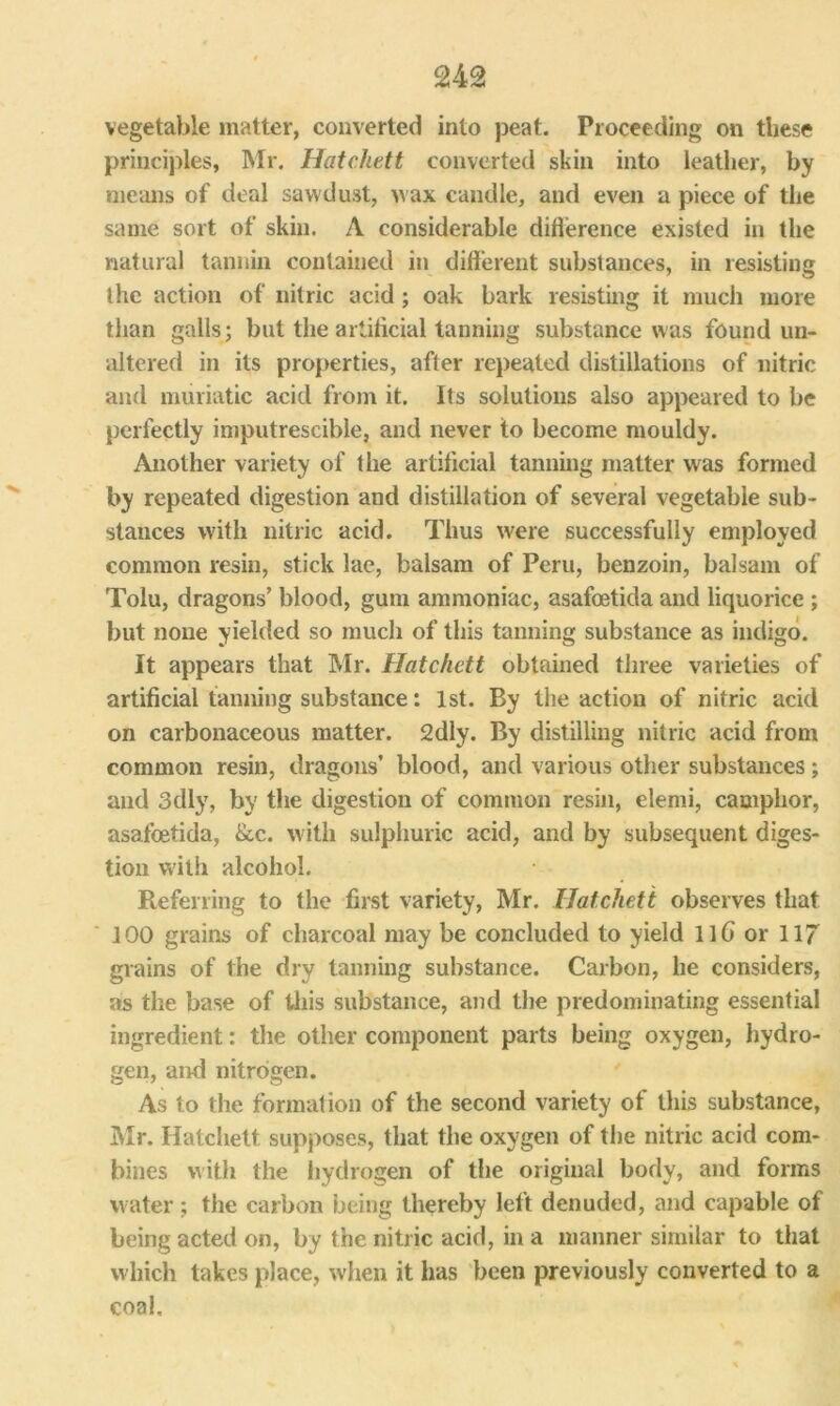 vegetable matter, converted into peat. Proceeding on these principles, Mr. Hatchett converted skin into leather, by means of deal sawdust, wax candle, and even a piece of the same sort of skin. A considerable difference existed in the natural tannin contained in different substances, in resisting the action of nitric acid; oak bark resisting it much more than galls; but the artificial tanning substance was found un- altered in its properties, after repeated distillations of nitric and muriatic acid from it. Its solutions also appeared to be perfectly imputrescible, and never to become mouldy. Another variety of the artificial tanning matter was formed by repeated digestion and distillation of several vegetable sub- stances with nitric acid. Thus were successfully employed common resin, stick lae, balsam of Peru, benzoin, balsam of Tolu, dragons’ blood, gum ammoniac, asafoetida and liquorice ; but none yielded so much of this tanning substance as indigo. It appears that Mr. Hatchett obtained three varieties of artificial tanning substance: 1st. By the action of nitric acid on carbonaceous matter. 2dly. By distilling nitric acid from common resin, dragons’ blood, and various other substances; and 3dly, by the digestion of common resin, elemi, camphor, asafoetida, 8cc. with sulphuric acid, and by subsequent diges- tion with alcohol. Referring to the first variety, Mr. Hatchett observes that 100 grains of charcoal may be concluded to yield llG or 117 grains of the dry tanning substance. Carbon, he considers, as the base of this substance, and the predominating essential ingredient: the other component parts being oxygen, hydro- gen, and nitrogen. As to the formation of the second variety of this substance, Mr. Hatchett supposes, that the oxygen of the nitric acid com- bines with the hydrogen of the original body, and forms water; the carbon being thereby left denuded, and capable of being acted on, by the nitric acid, in a manner similar to that which takes place, when it has been previously converted to a coal.