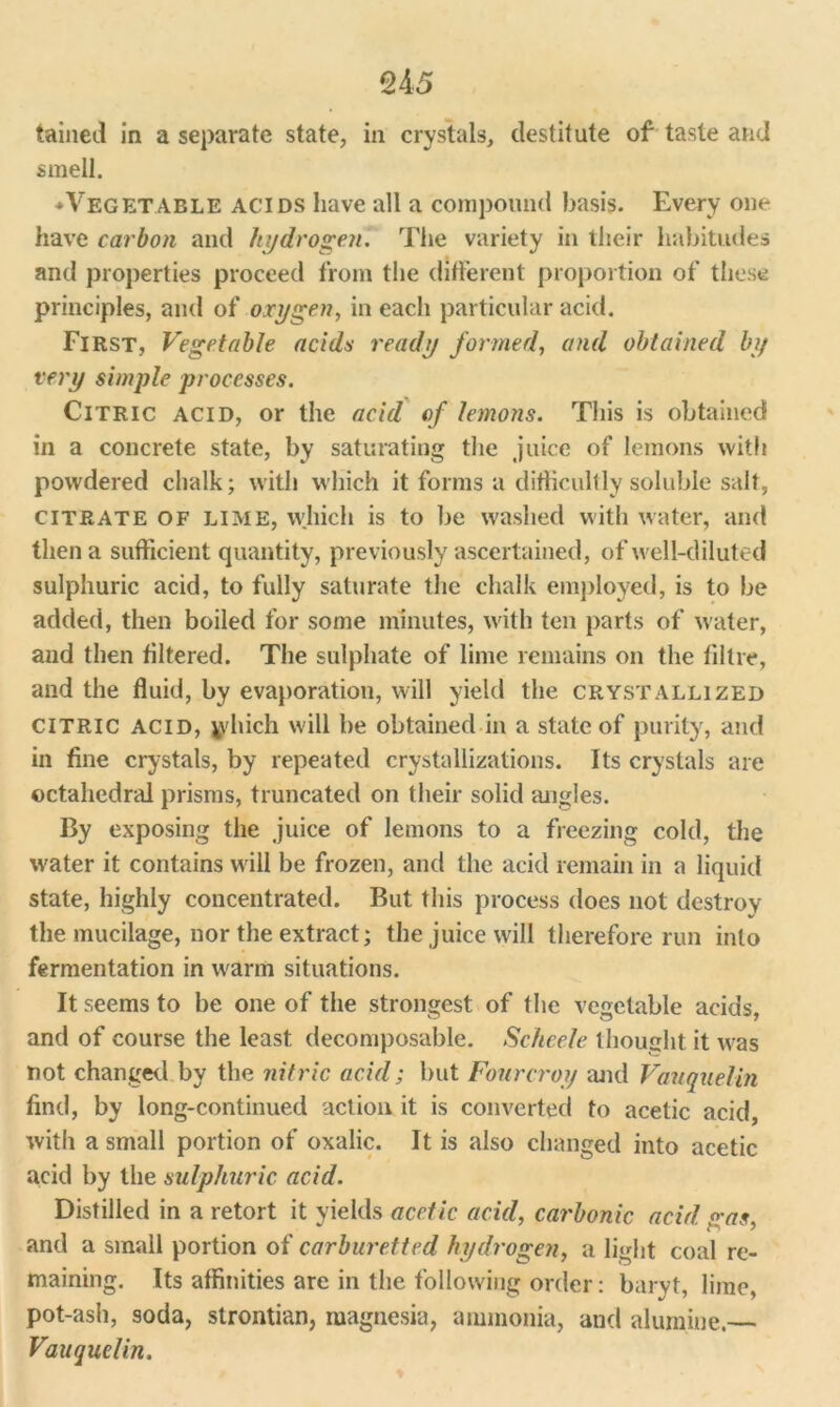U5 tained in a separate state, in crystals, destitute of taste and smell. * Vegetable acids have all a compound basis. Every one have carbon and hydrogen. The variety in their habitudes and properties proceed from the different proportion of these principles, and of oxygen, in each particular acid. First, Vegetable acids ready formed, and obtained by very simple processes. Citric acid, or the acid of lemons. This is obtained in a concrete state, by saturating the juice of lemons with powdered chalk; with which it forms a difficultly soluble salt, citrate of LIME, which is to be washed with water, and then a sufficient quantity, previously ascertained, of well-diluted sulphuric acid, to fully saturate the chalk employed, is to be added, then boiled for some minutes, with ten parts of water, and then filtered. The sulphate of lime remains on the tiltre, and the fluid, by evaporation, will yield the crystallized CITRIC acid, tydiich will be obtained in a state of purity, and in fine crystals, by repeated crystallizations. Its crystals are octahedral prisms, truncated on their solid angles. By exposing the juice of lemons to a freezing cold, the water it contains will be frozen, and the acid remain in a liquid state, highly concentrated. But this process does not destroy the mucilage, nor the extract; the juice will therefore run into fermentation in warm situations. It seems to be one of the strongest of the vegetable acids, and of course the least decomposable. Scheele thought it was not changed by the nitric acid; but Fourcroy and Vauquelin find, by long-continued action it is converted to acetic acid, with a small portion of oxalic. It is also changed into acetic acid by the sulphuric acid. Distilled in a retort it yields acetic acid, carbonic acid gas, and a small portion of carburetted hydrogen, a light coal re- maining. Its affinities are in the following order: baryt, lime, pot-ash, soda, strontian, magnesia, ammonia, and alumine. Vauquelin.