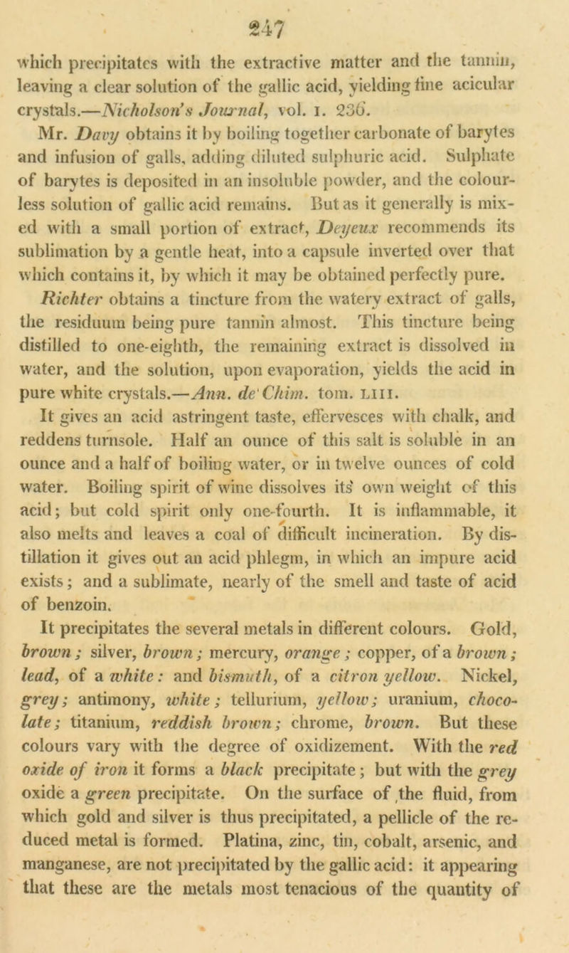 which precipitates with the extractive matter and the tannin, leaving a clear solution of the gallic acid, yielding tine acicular crystals.—Nicholson’s Journal, vol. i. 236. Mr. Davy obtains it by boiling together carbonate of barytes and infusion of galls, adding diluted sulphuric acid. Sulphate of barytes is deposited in an insoluble powder, and the colour- less solution of gallic acid remains. But as it generally is mix- ed with a small portion of extract, Deyeux recommends its sublimation by a gentle heat, into a capsule inverted over that which contains it, by which it may be obtained perfectly pure. Richter obtains a tincture from the watery extract of galls, the residuum being pure tannin almost. This tincture being distilled to one-eighth, the remaining extract is dissolved in water, and the solution, upon evaporation, yields the acid in pure white crystals.—Ann. de'Chim. tom. liii. It gives an acid astringent taste, effervesces with chalk, and reddens turnsole. Half an ounce of this salt is soluble in an ounce and a half of boiling water, or in twelve ounces of cold water. Boiling spirit of wine dissolves its' own weight of this acid; but cold spirit only one-fourth. It is inflammable, it also melts and leaves a coal of difficult incineration. By dis- tillation it gives out an acid phlegm, in which an impure acid exists; and a sublimate, nearly of the smell and taste of acid of benzoin. It precipitates the several metals in different colours. Gold, brown ; silver, brown; mercury, orange; copper, of a brown; lead, of a white: and bismuth, of a citron yellow. Nickel, grey; antimony, white; tellurium, yellow; uranium, choco- late; titanium, reddish brown; chrome, brown. But these colours vary with the degree of oxidizement. With the red oxide of iron it forms a black precipitate; but with the grey oxide a green precipitate. On the surface of the fluid, from which gold and silver is thus precipitated, a pellicle of the re- duced metal is formed. Platina, zinc, tin, cobalt, arsenic, and manganese, are not precipitated by the gallic acid: it appearing that these are the metals most tenacious of the quantity of