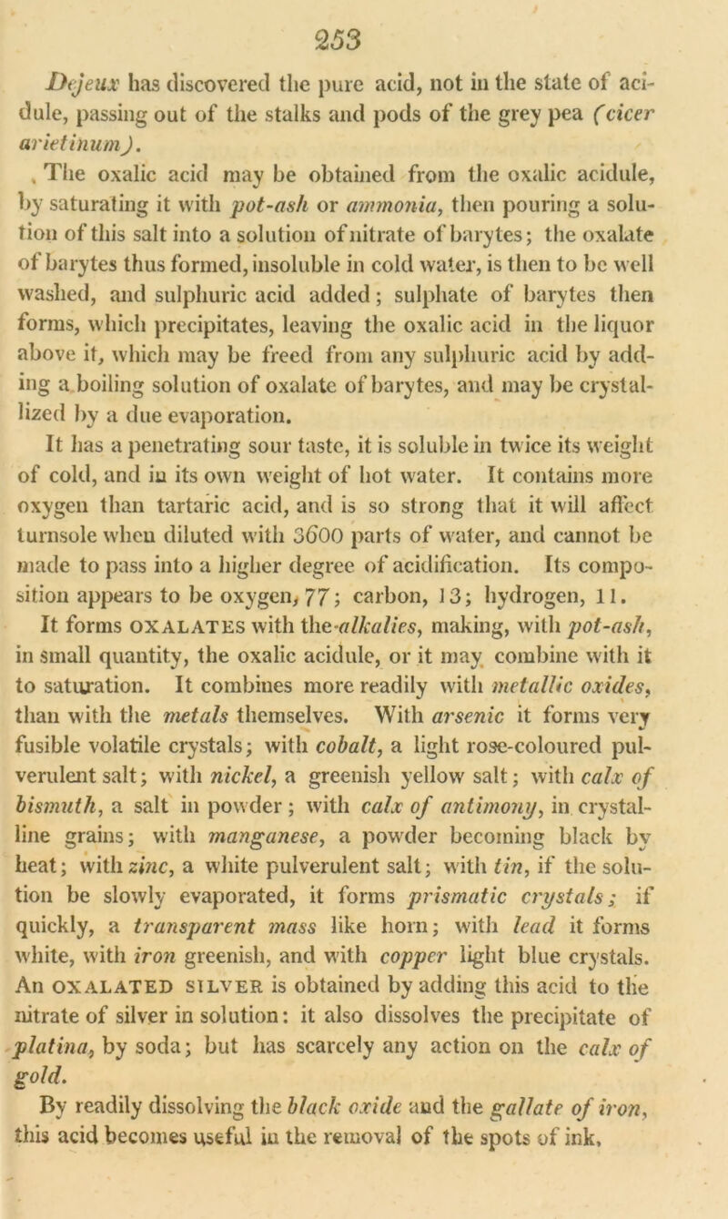 Dejeux has discovered the pure acid, not in the state of aci- dule, passing out of the stalks and pods of the grey pea (cicer arietinum). , The oxalic acid may be obtained from the oxalic acidule, by saturating it with pot-ash or ammonia, then pouring a solu- tion of this salt into a solution of nitrate of barytes; the oxalate of barytes thus formed, insoluble in cold water, is then to be well washed, and sulphuric acid added; sulphate of barytes then forms, which precipitates, leaving the oxalic acid in the liquor above it, which may be freed from any sulphuric acid by add- ing a boiling solution of oxalate of barytes, and may be crystal- lized by a due evaporation. It has a penetrating sour taste, it is soluble in twice its weight of cold, and iu its own weight of hot water. It contains more oxygen than tartaric acid, and is so strong that it will affect turnsole wheu diluted with 3600 parts of water, and cannot be made to pass into a higher degree of acidification. Its compo- sition appears to be oxygen, 77; carbon, 13; hydrogen, 11. It forms oxalates with the-alkalies, making, with jjot-ash, in small quantity, the oxalic acidule, or it may combine with it to saturation. It combines more readily with metallic oxides, than with the metals themselves. With arsenic it forms very fusible volatile crystals; with cobalt, a light rose-coloured pul- verulent salt; with nickel, a greenish yellow salt; with calx of bismuth, a salt in powder ; with calx of antimony, in crystal- line grains; with manganese, a powder becoming black by heat; with zinc, a white pulverulent salt; with tin, if the solu- tion be slowly evaporated, it forms prismatic crystals; if quickly, a transparent mass like horn; with lead it forms white, with iron greenish, and with copper light blue crystals. An oxalated silver is obtained by adding this acid to the nitrate of silver in solution: it also dissolves the precipitate of platina, by soda; but has scarcely any action oil the calx of gold. By readily dissolving the black oxide and the gallate of iron, this acid becomes useful iu the removal of the spots of ink.