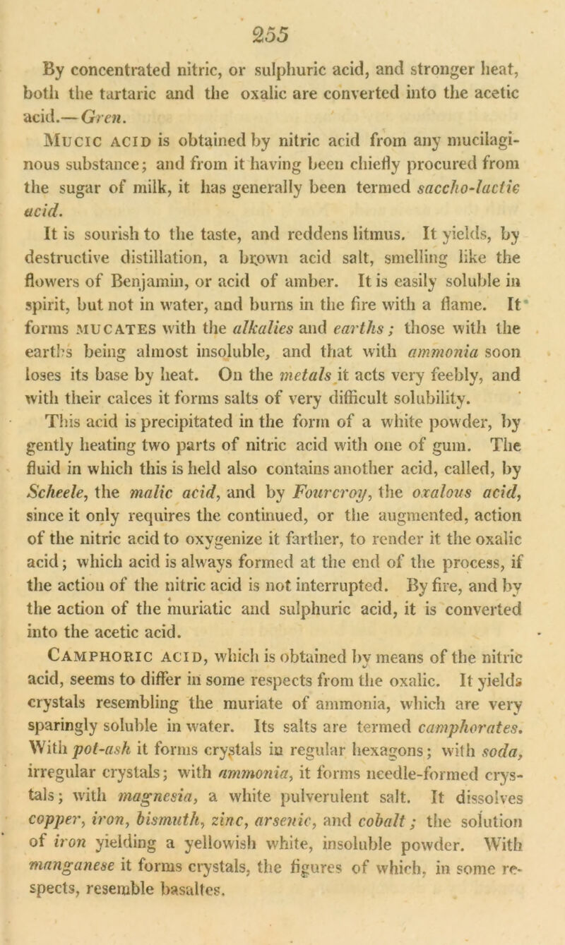 I 255 By concentrated nitric, or sulphuric acid, and stronger heat, both the tartaric and the oxalic are converted into the acetic acid.— Grew. Mucic acid is obtained by nitric acid from any mucilagi- nous substance; and from it having been chiefly procured from the sugar of milk, it has generally been termed saccho-laciie acid. It is sourish to the taste, and reddens litmus. It yields, by destructive distillation, a brown acid salt, smelling like the flowers of Benjamin, or acid of amber. It is easily soluble in spirit, but not in water, and burns in the fire with a flame. It forms mu cates with the alkalies and earths; those with the earths being almost insoluble, and that with ammonia soon loses its base by heat. On the metals it acts very feebly, and with their calces it forms salts of very difficult solubility. This acid is precipitated in the form of a white powder, by gently heating two parts of nitric acid with one of gum. The fluid in which this is held also contains another acid, called, by Scheele, the malic acid, and by Fourcroy, the oxalous acid, since it only requires the continued, or the augmented, action of the nitric acid to oxygenize it farther, to render it the oxalic acid; which acid is always formed at the end of the process, if the action of the nitric acid is not interrupted. By fire, and by the action of the muriatic and sulphuric acid, it is converted into the acetic acid. Camphoric acid, which is obtained by means of the nitric acid, seems to differ in some respects from the oxalic. It yields crystals resembling the muriate of ammonia, which are very sparingly soluble in water. Its salts are termed camphorates. With pot-ash it forms crystals in regular hexagons; with soda, irregular crystals; with ammonia, it forms needle-formed crys- tals; with magnesia, a white pulverulent salt. It dissolves copper, iron, bismuth, zinc, arsenic, and cobalt; the solution of iron yielding a yellowish white, insoluble powder. With manganese it forms crystals, the figures of which, in some re- spects, resemble basaltes.