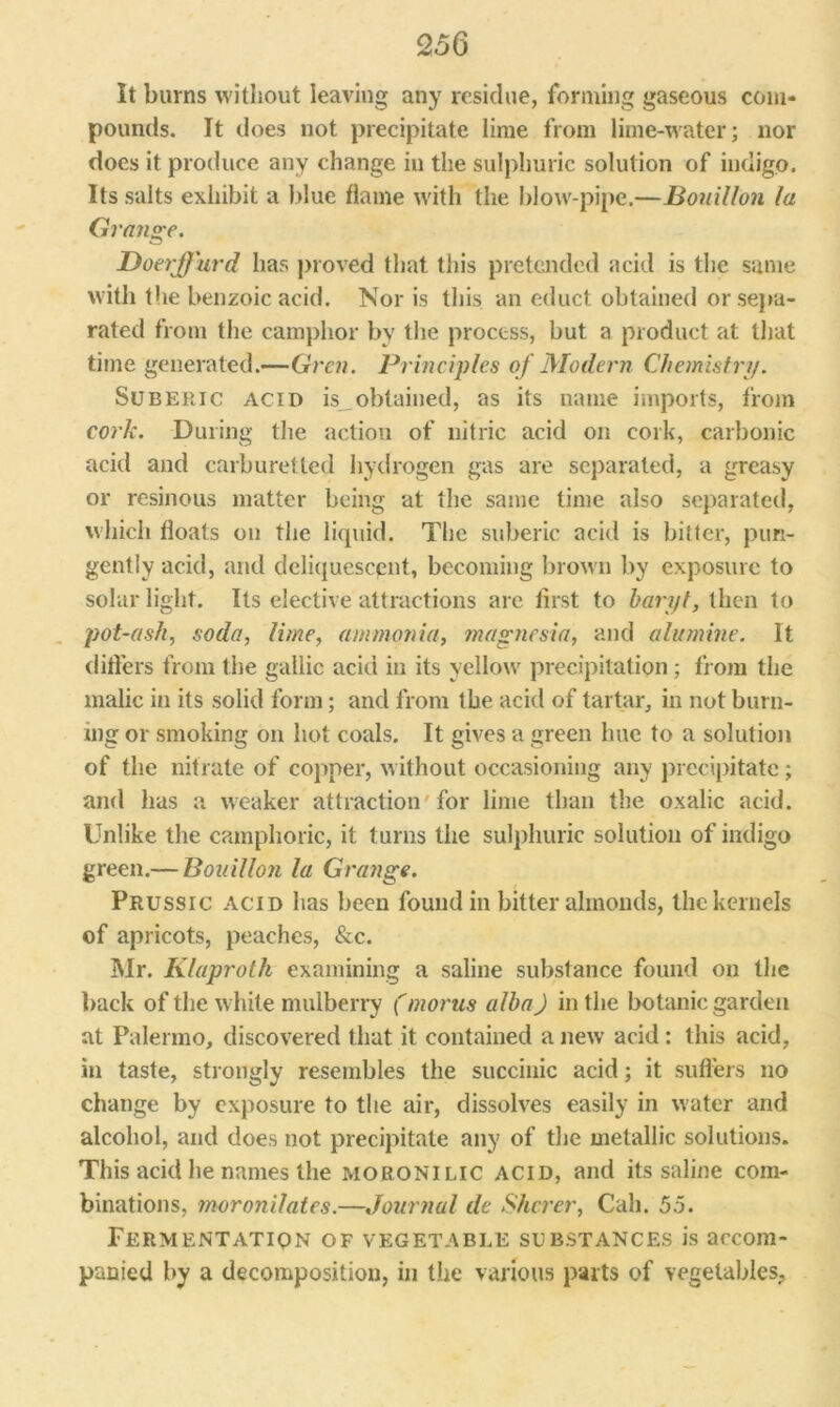 Q5Q It burns without leaving any residue, forming gaseous com- pounds. It does not precipitate lime from lime-water; nor does it produce any change in the sulphuric solution of indigo. Its salts exhibit a blue flame with the blow pipe.—Bouillon la Grange. Doerffurd has proved that this pretended acid is the same with the benzoic acid. Nor is this an educt obtained or sepa- rated from the camphor by the process, but a product at that time generated.—Gren. Principles of Modern Chemistry. Suberic acid is__obtained, as its name imports, from cork. During the action of nitric acid on cork, carbonic acid and carburetted hydrogen gas are separated, a greasy or resinous matter being at the same time also separated, which floats on the liquid. The suberic acid is bitter, pun- gently acid, and deliquescent, becoming brown by exposure to solar light. Its elective attractions arc first to haryt, then to pot-ash, soda, lime, ammonia, magnesia, and alumine. It difters from the gallic acid in its yellow precipitation; from the malic in its solid form; and from the acid of tartar, in not burn- ing or smoking on hot coals. It gives a green hue to a solution of the nitrate of copper, without occasioning any precipitate; and has a weaker attraction' for lime than the oxalic acid. Unlike the camphoric, it turns the sulphuric solution of indigo green.— Bouillon la Grange. Prussic acid has been found in bitter almonds, the kernels of apricots, peaches, &c. Mr. Klaproth examining a saline substance found on the back of the white mulberry (morns alba) in the botanic garden at Palermo, discovered that it contained a new acid: this acid, in taste, strongly resembles the succinic acid; it sutlers no change by exposure to the air, dissolves easily in water and alcohol, and does not precipitate any of the metallic solutions. This acid he names the MORONILIC acid, and its saline com- binations, moronilates.—Journal de Shcrer, Cali. 5.5. Fermentation of vegetable substances is accom- panied by a decomposition, in the various parts of vegetables,