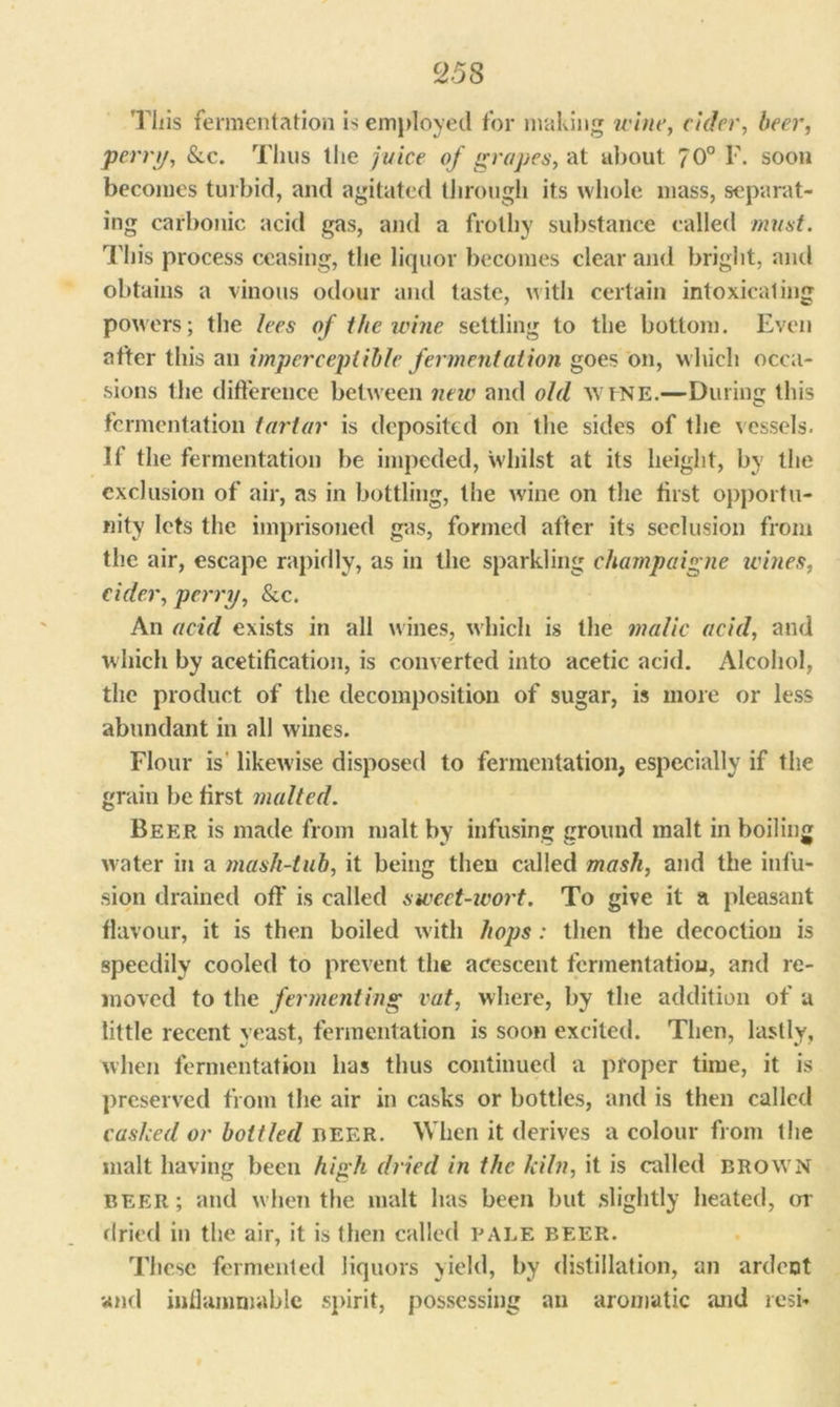This fermentation is employed for making wine, cider, beer, pern/, &c. Thus the juice of grapes, at about 7 0° F. soon becomes turbid, and agitated through its whole mass, separat- ing carbonic acid gas, and a frothy substance called must. This process ceasing, the liquor becomes clear and bright, and obtains a vinous odour and taste, with certain intoxicating powers; the lees of the wine settling to the bottom. Even after this an imperceptible fermentation goes on, which occa- sions the difference between new and old wtNE.—During this fermentation tartar is deposited on the sides of the vessels. If the fermentation be impeded, whilst at its height, by the exclusion of air, as in bottling, the wine on the first opportu- nity lets the imprisoned gas, formed after its seclusion from the air, escape rapidly, as in the sparkling champaigne ivines, cider, perry, &c. An acid exists in all wines, which is the malic acid, and which by acetification, is converted into acetic acid. Alcohol, the product of the decomposition of sugar, is more or less abundant in all wines. Flour is likewise disposed to fermentation, especially if the grain be first malted. Beer is made from malt by infusing ground malt in boiling water in a mash-tub, it being then called mask, and the infu- sion drained off” is called sweet-wort. To give it a pleasant flavour, it is then boiled with hops: then the decoction is speedily cooled to prevent the acescent fermentation, and re- moved to the fermenting vat, where, by the addition of a little recent yeast, fermentation is soon excited. Then, lastly, when fermentation has thus continued a proper time, it is preserved from the air in casks or bottles, and is then called cashed or bottled nEER. When it derives a colour from the malt having been high dried in the kiln, it is called BROWN beer ; and when the malt has been but slightly heated, or dried in the air, it is then called pale beer. These fermented liquors yield, by distillation, an ardent and inflammable spirit, possessing an aromatic and resb
