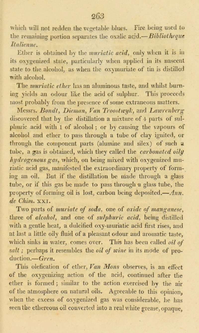 which will not redden the vegetable blues. Fire being used to the remaining portion separates the oxalic acid.—Bibliotheque Italienne. Ether is obtained by the muriatic acid, only when it is in its oxygenized state, particularly when applied in its nascent state to the alcohol, as when the oxymuriate of tin is distilled with alcohol. The muriatic ether has an aluminous taste, and whilst burn- ing yields an odour like the acid of sulphur. This proceeds most probably from the presence of some extraneous matters. Messrs. Bondt, Dieman, Van Troostwyk, and Lawrenberg discovered that by the distillation a mixture of 4 parts of sul- phuric acid with 1 of alcohol; or by causing the vapours of alcohol and ether to pass through a tube of clay ignited, or through the component parts (alumine and silex) of such a tube, a gas is obtained, which they called the carbonated oily hydrogenous gas, which, on being mixed with oxygenized mu- riatic acid gas, manifested the extraordinary property of form- ing an oil. But if the distillation be made through a glass tube, or if this gas be made to pass through a glass tube, the property of forming oil is lost, carbon being deposited.—Ann. de Chim. xxi. Two parts of muriate of soda, one of oxide of manganese, three of alcohol, and one of sulphuric acid, being distilled with a gentle heat, a dulcified oxy-muriatic acid first rises, and at last a little oily fluid of a pleasant odour and aromatic taste, which sinks in water, comes over. This has been called oil of salt; perhaps it resembles the oil of ivine in its mode of pro- duction.—Gren. This olefication of ether, Van Mons observes, is an effect of the oxygenizing action of the acid, continued after the ether is formed ; similar to the action exercised by the air of the atmosphere on natural oils. Agreeable to this opinion, when the excess of oxygenized gas was considerable, he has seen the ethereous oil converted into a real white grease, opaque,