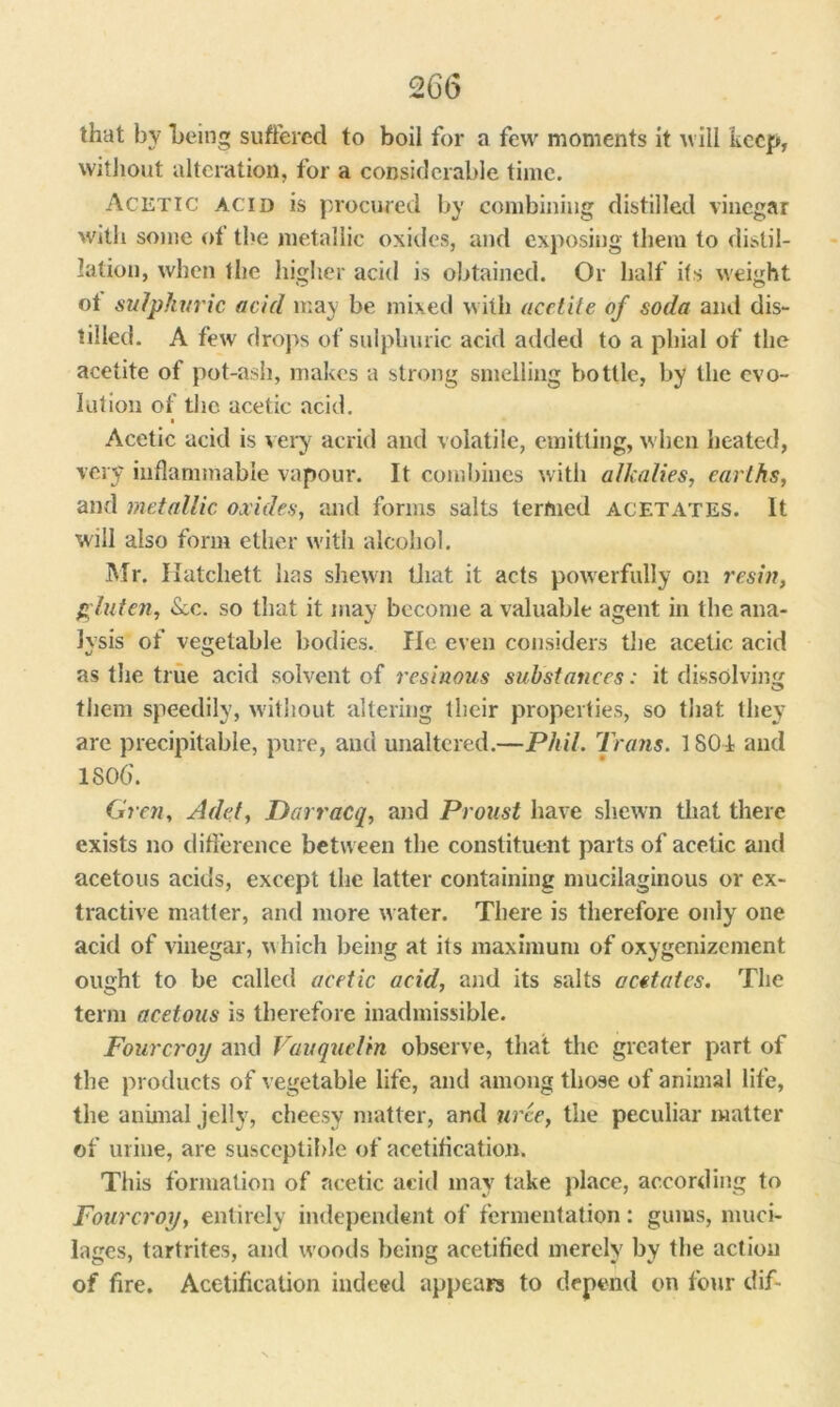 that by being suffered to boil for a few moments it will keep, without alteration, for a considerable time. Acetic acid is procured by combining distilled vinegar with some of the metallic oxides, and exposing them to distil- lation, when the higher acid is obtained. Or half its weight ot sulphuric acid may be mixed with acetite of soda and dis- tilled. A few drops of sulphuric acid added to a phial of the acetite of pot-ash, makes a strong smelling bottle, by the evo- lution of the acetic acid. Acetic acid is very acrid and volatile, emitting, when heated, very inflammable vapour. It combines with alkalies, earths, and metallic oxides, and forms salts termed acetates. It wall also form ether with alcohol. Mr. Hatchett has shewn that it acts powerfully on resin, gluten, <Scc. so that it may become a valuable agent in the ana- lysis of vegetable bodies. He even considers the acetic acid as the true acid solvent of resinous substances: it dissolving them speedily, without altering their properties, so that they are precipitable, pure, and unaltered.—Phil. Trans. 1801 and 1800'. Gren, Add, Darracq, and Proust have shewn that there exists no difference between the constituent parts of acetic and acetous acids, except the latter containing mucilaginous or ex- tractive matter, and more water. There is therefore only one acid of vinegar, which being at its maximum of oxygenizement ought to be called acetic acid, and its salts acetates. The term acetous is therefore inadmissible. Fourcroy and Vauquelin observe, that the greater part of the products of vegetable life, and among those of animal life, the animal jelly, cheesy matter, and urce, the peculiar matter of urine, are susceptible of acetification. This formation of acetic acid may take place, according to Fourcroy, entirely independent of fermentation: gums, muci- lages, tartrites, and woods being acetified merely by the action of fire. Acetification indeed appears to depend on four dif-