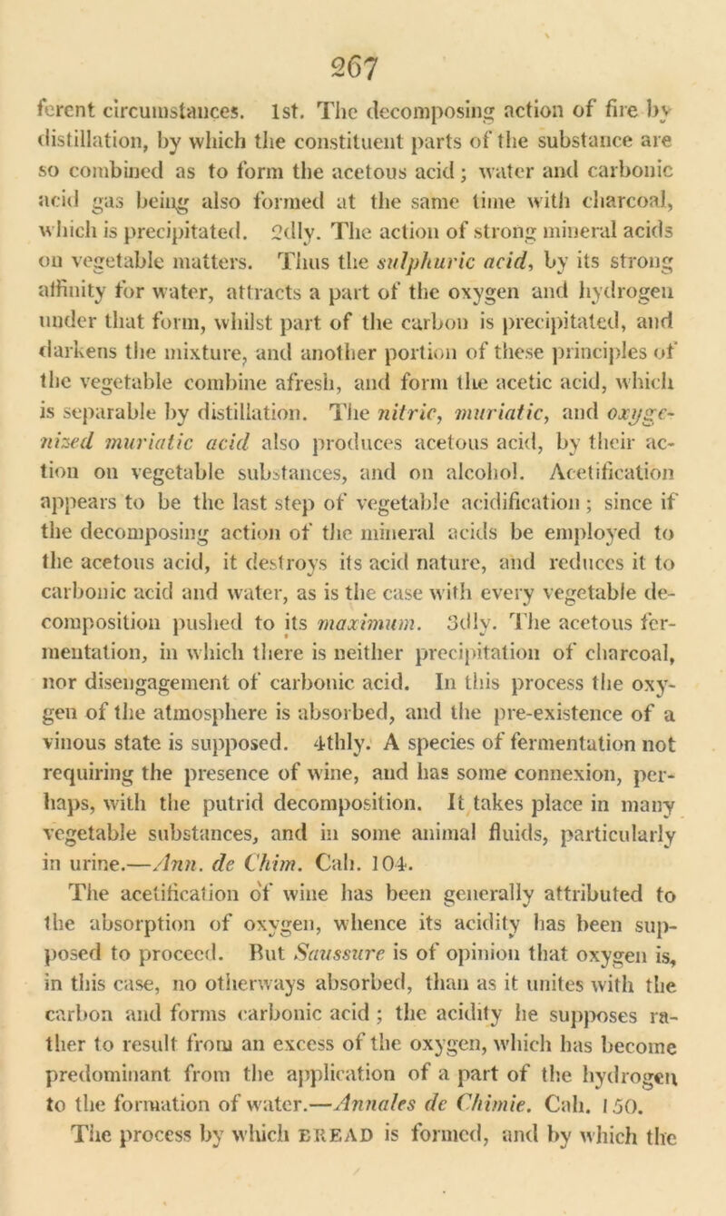 fercnt circumstances. 1st. The decomposing action of fire by distillation, by which the constituent parts of the substance are so combined as to form the acetous acid; water and carbonic acid gas being also formed at the same lime with charcoal, which is precipitated. 2dly. The action of strong mineral acids on vegetable matters. Thus the sulphuric acid, by its strong affinity for water, attracts a part of the oxygen and hydrogen under that form, whilst part of the carbon is precipitated, and darkens the mixture, and another portion of these principles of the vegetable combine afresh, and form the acetic acid, which is separable by distillation. The nitric, muriatic, and oxyge- nized muriatic acid also produces acetous acid, by their ac- tion on vegetable substances, and on alcohol. Acetification appears to be the last step of vegetable acidification; since if the decomposing action of the mineral acids be employed to the acetous acid, it destroys its acid nature, and reduces it to carbonic acid and water, as is the case with every vegetable de- composition pushed to its maximum. 3dlv. The acetous fer- mentation, in w hich there is neither precipitation of charcoal, nor disengagement of carbonic acid. In this process the oxy- gen of the atmosphere is absorbed, and the pre-existence of a vinous state is supposed. 4-thly. A species of fermentation not requiring the presence of wine, and has some connexion, per- haps, with the putrid decomposition. It takes place in many vegetable substances, and in some animal fluids, particularly in urine.—Ann. de Chim. Call. 104. The acetification of wine has been generally attributed to the absorption of oxygen, whence its acidity has been sup- posed to proceed. But Saussure is of opinion that oxygen is, in this case, no otherways absorbed, than as it unites with the carbon and forms carbonic acid ; the acidity he supposes ra- ther to result from an excess of the oxygen, wdiich has become predominant from the application of a part of the hydrogen to the formation of waiter.—Annates dc Chimie. Call. 1.50. The process by which BREAD is formed, and by which the
