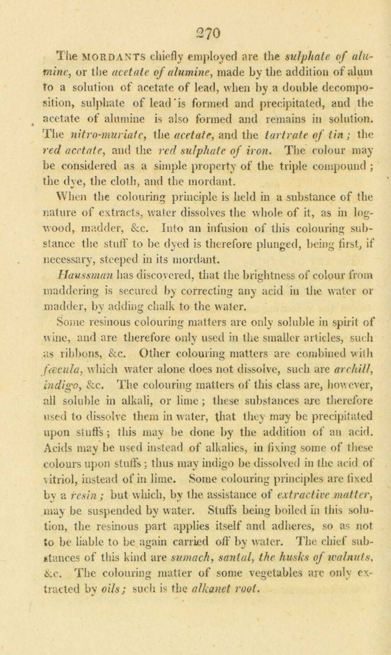 The mordants chiefly employed are the sulphate of at li- mine, or the acetate of alumine, made by the addition of alum to a solution of acetate of lead, when by a double decompo- sition, sulphate of lead'is formed and precipitated, and the acetate of alumine is also formed and remains in solution. The nitro-muriate, the acetate, and the tartrate of tin; the red acetate, and the red sulphate of iron. The colour may be considered as a simple property of the triple compound ; the dye, the cloth, and the mordant. When the colouring principle is held in a substance of the nature of extracts, water dissolves the whole of it, as in log- wood, madder, &c. Into an infusion of this colouring sub- stance the stuff to be dyed is therefore plunged, being first, if necessary, steeped in its mordant. Haussman has discovered, that the brightness of colour from maddering is secured by correcting any acid in the water or madder, by adding chalk to the water. Some resinous colouring matters are only soluble in spirit of wine, and are therefore only used in the smaller articles, such as ribbons, &c. Other colouring matters are combined with faicula, which water alone does not dissolve, such are archill, indigo, &c. The colouring matters of this class are, how ever, all soluble in alkali, or lime; these substances are therefore used to dissolve them in water, that they may be precipitated upon stuffs ; this may be done by the addition of an acid. Acids may be used instead of alkalies, in fixing some of these colours upon stuffs ; thus may indigo be dissolved in the acid of vitriol, instead of in lime. Some colouring principles are lixed bv a resin; but which, by the assistance of extractive matter, may be suspended by water. Stuffs being boiled in this solu- tion, the resinous part applies itself and adheres, so as not to be liable to be again carried off bv water. The chief sub- stances of this kind are sumach, santal, the husks of walnuts, 6ic. The colouring matter of some vegetables arc only ex- tracted by oils; such is the alkanet root.