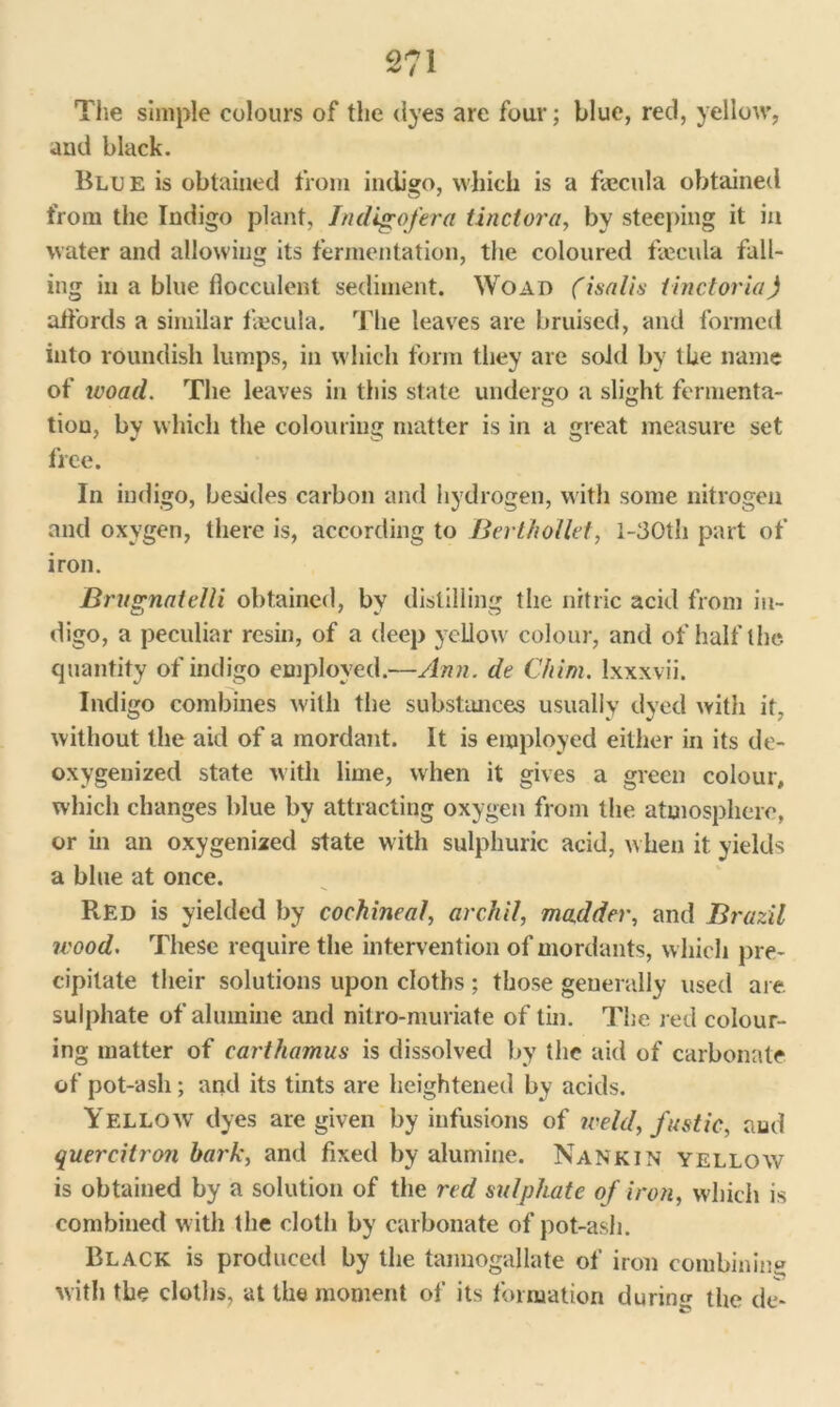 The simple colours of the dyes are four; blue, red, yellow, and black. Blu e is obtained from indigo, which is a faecula obtained from the Indigo plant, I/idigofera tinctora, by steeping it in water and allowing its fermentation, the coloured fiecula fall- ing in a blue fiocculent sediment. Wo ad (isalis iinctoria) affords a similar fiecula. The leaves are bruised, and formed into roundish lumps, in which form they are sold by the name of woad. The leaves in this state undergo a slight fermenta- tiou, by which the colouring matter is in a great measure set free. In indigo, besides carbon and hydrogen, with some nitrogen and oxygen, there is, according to Berthollet, l-30th part of iron. Brugnatelli obtained, by distilling the nitric acid from in- digo, a peculiar resin, of a deep yellow colour, and of half the quantity of indigo employed.—Ann. de Chim. lxxxvii. Indigo combines with the substances usually dyed with it, without the aid of a mordant. It is employed either in its de- oxygenized state with lime, when it gives a green colour, which changes blue by attracting oxygen from the atmosphere, or in an oxygenized state with sulphuric acid, when it yields a blue at once. Red is yielded by cochineal, archil, madder, and Brazil wood. These require the intervention of mordants, w hich pre- cipitate their solutions upon cloths ; those generally used are. sulphate of alumine and nitro-muriate of tin. The red colour- ing matter of earthamus is dissolved by the aid of carbonate of pot-ash; and its tints are heightened by acids. Yellow7 dyes are given by infusions of weld, fustic, and quercitron bark, and fixed by alumine. Nankin yellow is obtained by a solution of the red sulphate of iron, which is combined with the cloth by carbonate of pot-ash. Black is produced by the tannogallate of iron combining with the cloths, at the moment of its formation during the de-
