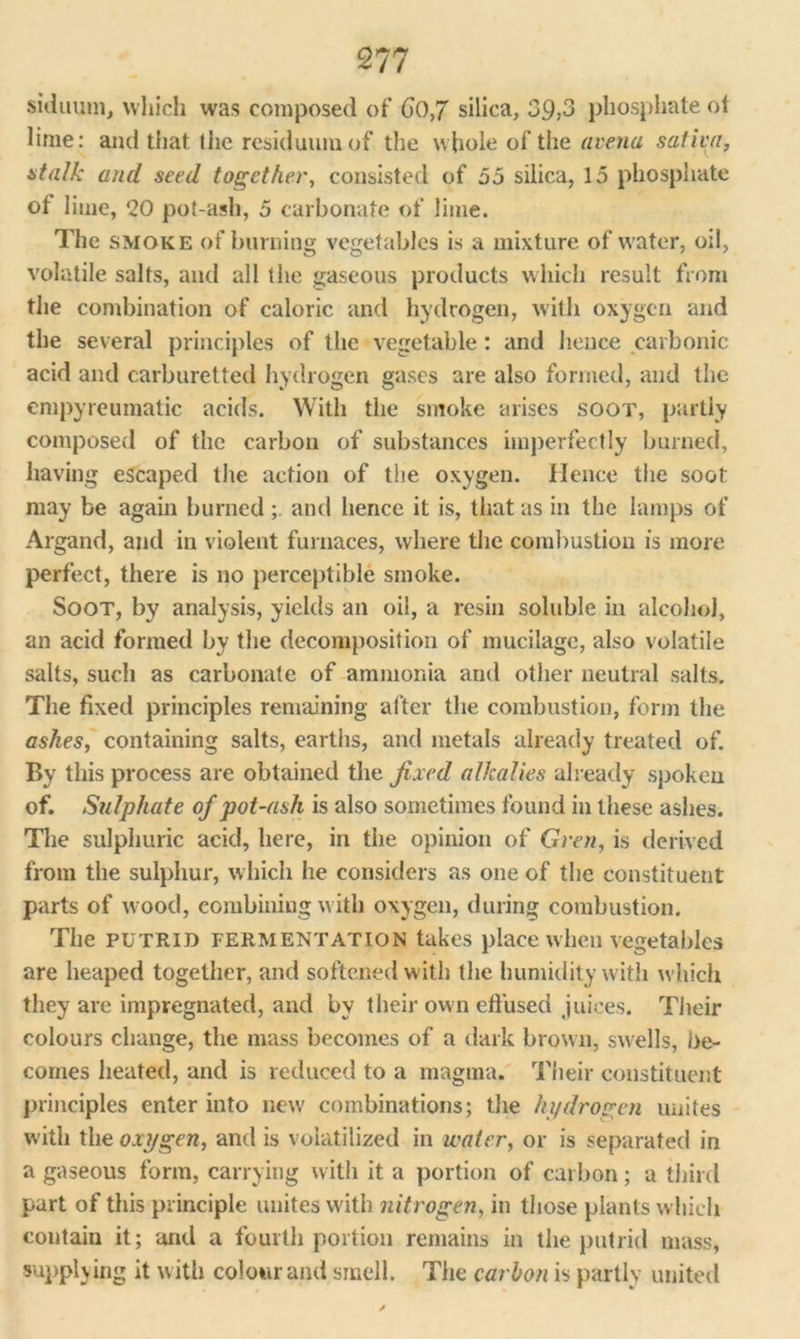 siduum, which was composed of 6(),7 silica, 39,3 phosphate oi lime: and that the residuum of the whole of tiie arena sativa, stalk and seed together, consisted of 55 silica, 15 phosphate of lime, 20 pot-ash, 5 carbonate of lime. The smoke of burning vegetables is a mixture of water, oil, volatile salts, and all the gaseous products which result from the combination of caloric and hydrogen, with oxygen and the several principles of the vegetable: and hence carbonic acid and carburetted hydrogen gases are also formed, and the empyreumatic acids. With the smoke arises soot, partly composed of the carbon of substances imperfectly burned, having escaped the action of the oxygen. Hence the soot may be again burned ; and hence it is, that as in the lamps of Argand, and in violent furnaces, where the combustion is more perfect, there is no perceptible smoke. Soot, by analysis, yields an oil, a resin soluble in alcohol, an acid formed by the decomposition of mucilage, also volatile salts, such as carbonate of ammonia and other neutral salts. The fixed principles remaining after the combustion, form the ashes, containing salts, earths, and metals already treated of. By this process are obtained the fixed alkalies already spoken of. Sulphate of pot-ash is also sometimes found in these ashes. The sulphuric acid, here, in the opinion of Gren, is derived from the sulphur, w hich he considers as one of the constituent parts of wood, combining with oxygen, during combustion. The PUTRID FERMENTATION takes place when vegetables are heaped together, and softened with the humidity with which they are impregnated, and by their own effused juices. Their colours change, the mass becomes of a dark brown, swells, be- comes heated, and is reduced to a magma. Their constituent principles enter into new combinations; the hydrogen unites with the oxygen, and is volatilized in water, or is separated in a gaseous form, carrying with it a portion of carbon; a third part of this principle unites with nitrogen, in those plants which contain it; and a fourth portion remains in the putrid mass, supplying it with colour and smell. The carbon is partly united
