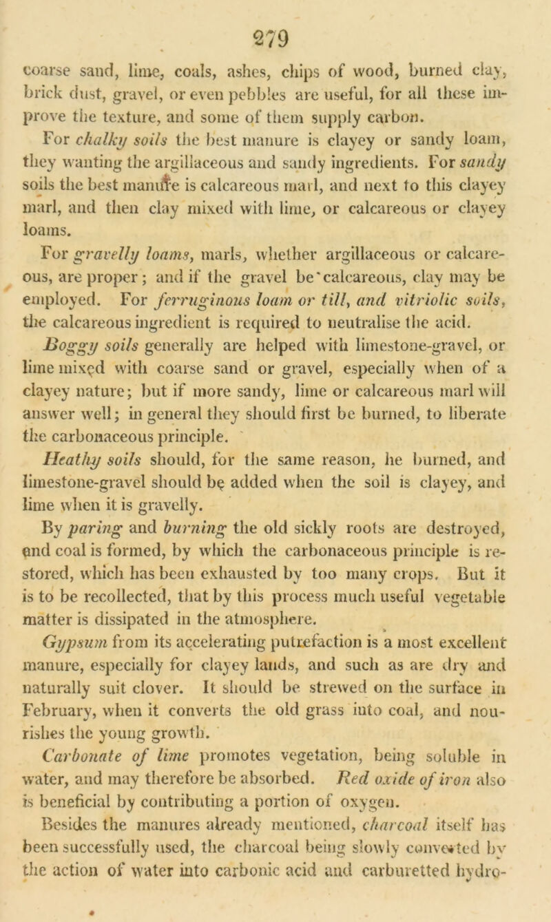 coarse sand, lime, coals, ashes, chips of wood, burned clay, brick dust, gravel, or even pebbles are useful, for all these im- prove the texture, and some of them supply carbon. For chalky soils the best manure is clayey or sandy loam, they wanting the argillaceous and sandy ingredients. For sandy soils the best manine is calcareous marl, and next to this clayey marl, and then clay mixed with lime, or calcareous or clayey loams. For gravelly loams, marls, whether argillaceous or calcare- ous, are proper; and if the gravel be‘calcareous, clay may be employed. For ferruginous loam or till, and vitriolic soils, the calcareous ingredient is required to neutralise t lie acid. JJoggy soils generally are helped with limestone-gravel, or lime mix^d with coarse sand or gravel, especially when of a clayey nature; but if more sandy, lime or calcareous marl will answer well; in general they should first be burned, to liberate the carbonaceous principle. Heathy soils should, for the same reason, he burned, and limestone-gravel should bo added when the soil is clayey, and lime when it is gravelly. By paring and burning the old sickly roots are destroyed, end coal is formed, by which the carbonaceous principle is re- stored, which has been exhausted by too many crops. But it is to be recollected, that by this process much useful vegetable matter is dissipated in the atmosphere. Gypsum from its accelerating putrefaction is a most excellent manure, especially for clayey lands, and such as are dry and naturally suit clover. It should be strewed on the surface in February, when it converts the old grass into coal, and nou- rishes the young growth. Carbonate of lime promotes vegetation, being soluble in w ater, and may therefore be absorbed. Red oxide of iron also is beneficial by contributing a portion of oxygen. Besides the manures already mentioned, charcoal itself has been successfully used, the charcoal being slowly converted bv the action of water into carbonic acid and carburetted hydro- V