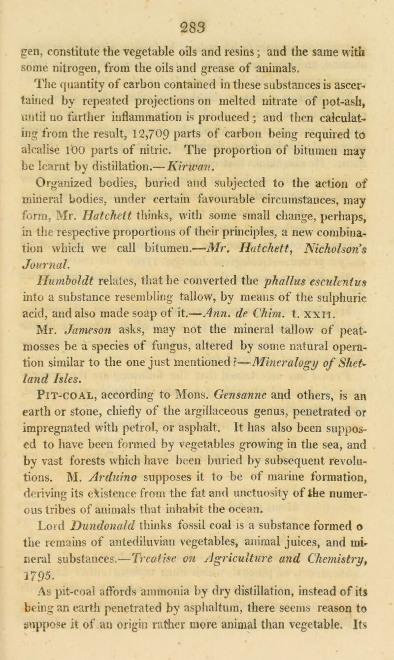 gen, constitute the vegetable oils and resins; and the same with some nitrogen, from the oils and grease of animals. The quantity of carbon contained in these substances is ascer- tained by repeated projections on melted nitrate of pot-ash, until no farther inflammation is produced ; and then calculat- ing from the result, 12,709 parts of carbon being required to alcalise l'OO parts of nitric. The proportion of bitumen may be learnt by distillation.— Kirivan. Organized bodies, buried and subjected to the action of mineral bodies, under certain favourable circumstauces, may form, Mr. Hut elicit thinks, with some small change, perhaps, in the respective proportions of their principles, a new combina- tion which we call bitumen.—Mr. Hatchett, Nicholsons Journal. Humboldt relates, that he converted the phallus esculentus into a substance resembling tallow, by means of the sulphuric acid, and also made soap of it.—Ann. de Chim. t. xxn. Mr. Jameson asks, may not the mineral tallow of peat- mosses be a species of fungus, altered by some natural opera- tion similar to the one just mentioned?—Mineralogy of Shet- land Isles. Pit-coal, according to Mons. Gensanne and others, is an earth or stone, chiefly of the argillaceous genus, penetrated or impregnated with petrol, or asphalt. It has also been suppos- ed to have been formed by vegetables growing in the sea, and by vast forests which have been buried by subsequent revolu- tions. M. Arduino supposes it to be of marine formation, deriving its existence from the fat and unctuosity of the numer- ous tribes of animals that inhabit the ocean. Lord Dundonald thinks fossil coal is a substance formed o the remains of antediluvian vegetables, animal juices, and mb neral substances.—Treatise on Agriculture and Chemistry, 1795. As pit-coal affords ammonia by dry distillation, instead of its being an earth penetrated by asphaltum, there seems reason to suppose it of an origin rather more animal than vegetable. Its