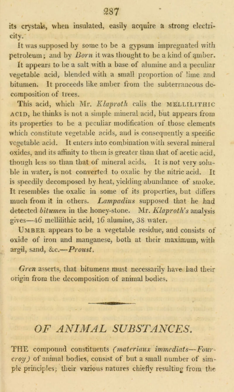 its crystals, when insulated, easily acquire a strong electri- city. It was supposed by some to be a gypsum impregnated with petroleum; and by Born it was thought to be a kind of qmber. It appears to be a salt with a base of alumine and a peculiar vegetable acid, blended with a small proportion of lime and bitumen. It proceeds like amber from the subterraneous de- composition of trees. This acid, which Mr. Klaproth calls the mellilithic acid, he thinks is not a simple mineral acid, but appears from its properties to be a peculiar modification of those elements which constitute vegetable acids, and is consequently a specific vegetable acid. It enters into combination with several mineral oxides, and its affinity to them is greater than that of acetic acid, though less so than that of mineral acids. It is not very solu- ble in water, is not converted to oxalic by the nitric acid. It is speedily decomposed by heat, yielding abundance of smoke. It resembles the oxalic in some of its properties, but differs much from it in others. Lampadius supposed that he had detected bitumen in the honey-stone. Mr. Klaproth’s analysis gives—46 mellilithic acid, l6 alumine, 38 water. Umber appears to be a vegetable residue, and consists of oxide of iron and manganese, both at their maximum, with argil, sand, &c.—Proust. Gren asserts, that bitumens must necessarily have had their origin from the decomposition of animal bodies. OF ANIMAL SUBSTANCES. THE compound constituents (materiaux immcdiats—pour- crop ) of animal bodies, consist of but a small number of sim- ple principles; their various natures chiefly resulting from the