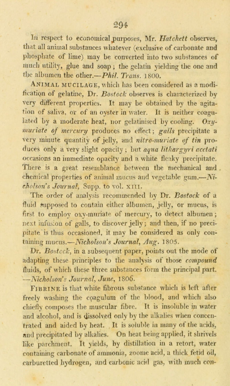 In respect to economical jpurposes, Mr. Hatchett observes, that all animal substances whatever (exclusive of carbonate and phosphate of lime) may be converted into two substances of much utility, glue and soap; the gelatin yielding the one and the albumen the other.—Phil. Trans. 1800. Animal mucilage, which has been considered as a modi- fication of gelatine, Dr. Bostock observes is characterized by very different properties. It may be obtained by the agita- tion of saliva, or of an oyster in water. It is neither coagu- lated by a moderate heat, nor gelatinised by cooling. Oxy- muriate of mercury produces no effect; galls precipitate a very minute quantity of jelly, and nitro-muriate of tin pro- duces only a very slight opacity; but aqua lit liargyri acetati occasions an immediate opacity and a white fleaky precipitate. There is a great resemblance between the mechanical and chemical properties of animal mucus and vegetable gum.—Ni- cholson’s Journal, Supp. to vol. xm. The order of analysis recommended by Dr. Bostock of a fluid supposed to contain either albumen, jelly, or mucus, is first to employ oxy-muriate of mercury, to detect albumen; next infusion of galls, to discover jelly; and then, if no preci- pitate is thus occasioned, it may be considered as only con- taining mucus.—Nicholson's Journal, Aug. 1805. Dr. Bostock, in a subsequent paper, points out the mode of adapting these principles to the analysis of those compound fluids, of which these three substances form the principal part. —Nicholson’s Journal, June, 1806. Fibrine is that white fibrous substance which is left after freely washing the cpagulum of the blood, and which also chiefly composes the muscular fibre. It is insoluble in w-ater and alcohol, and is dissolved only by the alkalies when concen- trated and aided by heat. It is soluble in many of the acids, and precipitated by alkalies. On heat being applied, it shrivels like parchment. It yields, by distillation in a retort, water containing carbonate of ammonia, zoome acid, a thick fetid oil, carburetted hydrogen, and carbonic acid gas, with much con-