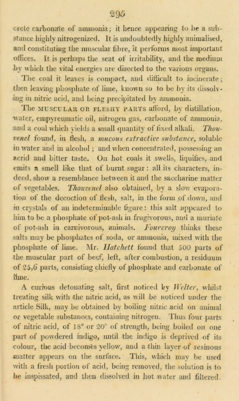 Crete carbonate of ammonia; it hence appearing to he a sub- stance highly nitrogenized. It is undoubtedly highly animalised, and constituting the muscular fibre, it performs most important offices. It is perhaps the seat of irritability, and the medium by which the vital energies are directed to the various organs. The coal it leaves is compact, and difficult to incinerate; then leaving phosphate of lime, known so to be by its dissolv- ing in nitric acid, and being precipitated by ammonia. The MUSCULAR OR FLESHY PARTS afford, by distillation, water, empyreumatic oil, nitrogen gas, carbonate of ammonia, and a coal which yields a small quantity of fixed alkali. Thou- vend found, in flesh, a mucous extractive substance, soluble in water and in alcohol; and when concentrated, possessing an acrid and bitter taste. On hot coals it swells, liquifies, and emits a smell like that of burnt sugar: all its characters, in- deed, show a resemblance between it and the saccharine matter of vegetables. Thouvenel also obtained, by a slow evapora- tion of the decoction of flesh, salt, in the form of down, and in crystals of an indeterminable figure: this salt appeared to him to be a phosphate of pot-ash in frugivorous, and a muriate of pot-ash in carnivorous, animals. Iourcroy thinks these salts may be phosphates of soda, or ammonia, mixed with the phosphate of lime. Mr. Hatchett found that 500 parts of the muscular part of beef, left, after combustion, a residuum of 25,6' parts, consisting chiefly of phosphate and carbonate of lime. A curious detonating salt, first noticed by Welter, whilst treating silk with the nitric acid, as will be noticed under the article Silk, may be obtained by boiling nitric acid on animal or vegetable substances, containing nitrogen. Thus four parts of nitric acid, of 18° or 20° of strength, being boiled on one part of powdered indigo, until the indigo is deprived of its colour, the acid becomes yellow, and a thin layer of resinous matter appears on the surface. This, which may be used with a fresh portion of acid, being removed, the solution is to be inspissated, and then dissolved in hot water and filtered.