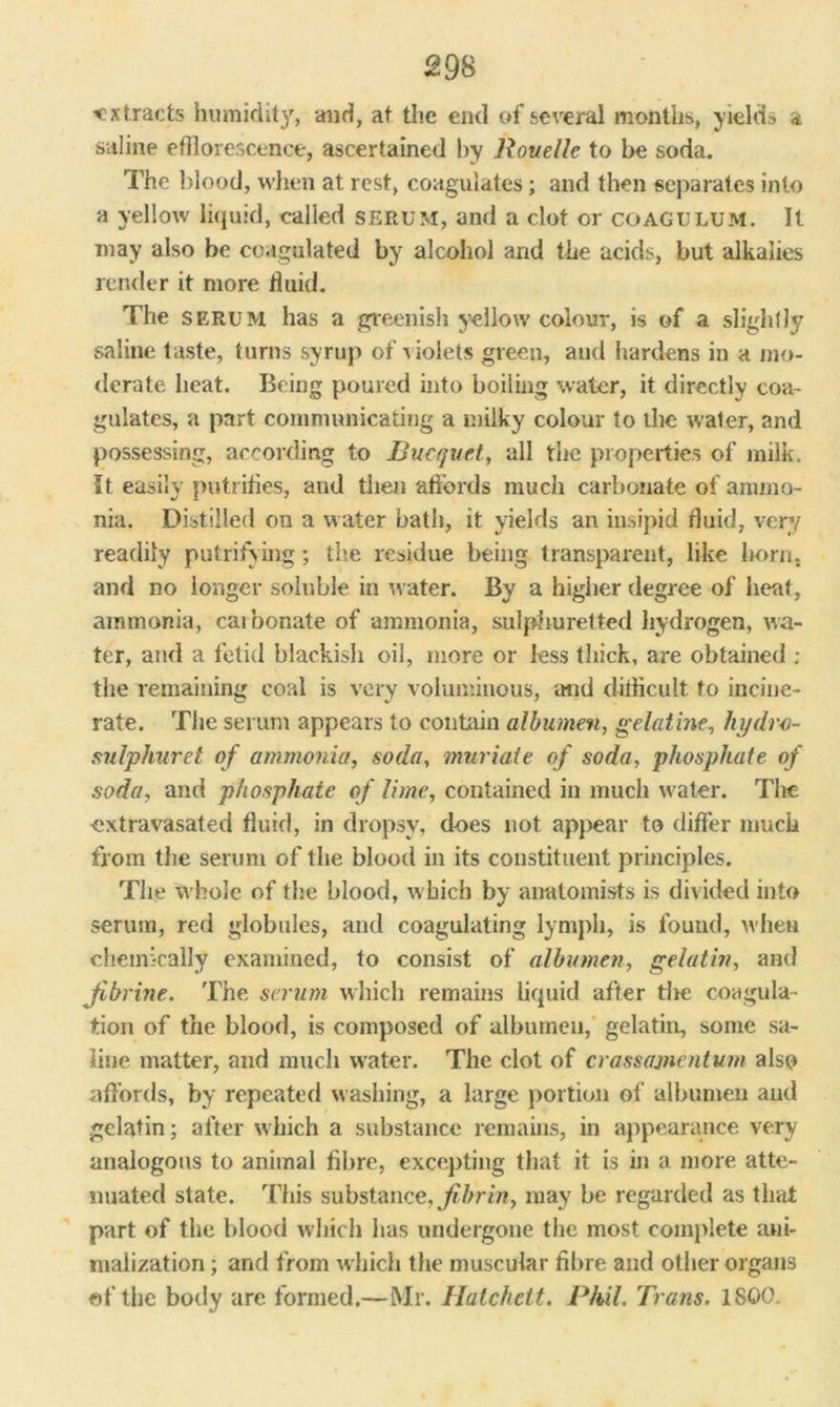 extracts humidity, and, at the end of several months, yields a saline efflorescence, ascertained by Rouelle to be soda. The blood, when at rest, coagulates; and then separates into a yellow liquid, called serum, and a clot or coagulum. It may also be coagulated by alcohol and the acids, but alkalies render it more fluid. The serum has a greenish yellow colour, is of a slightly saline taste, turns syrup of 'uoiets green, and hardens in a mo- derate heat. Being poured into boiling water, it directly coa- gulates, a part communicating a milky colour to the water, and possessing, according to Bucquet, all the properties of milk. It easily putrifles, and then affords much carbonate of ammo- nia. Distilled on a water bath, it yields an insipid fluid, very readily putrifying; the residue being transparent, like born, and no longer soluble in water. By a higher degree of heat, ammonia, caibonate of ammonia, sulphuretted hydrogen, wa- ter, and a fetid blackish oil, more or less thick, are obtained ; the remaining coal is very voluminous, mid difficult. to incine- rate. The serum appears to contain albumen, gelatine, hydro- sulphuret of ammonia, soda, muriate of soda, phosphate of soda, and phosphate of lime, contained in much water. The extravasated fluid, in dropsy, does not appear to differ much from the serum of the blood in its constituent principles. The whole of the blood, which by anatomists is divided into serum, red globules, and coagulating lymph, is found, when chemically examined, to consist of albumen, gelatin, and Jibrine. The serum which remains liquid after the coagula- tion of the blood, is composed of albumen, gelatin, some sa- line matter, and much water. The clot of crassajnentum also affords, by repeated washing, a large portion of albumen and gelatin; after which a substance remains, in appearance very analogous to animal fibre, excepting that it is in a more atte- nuated state. This substance, fibrin, may be regarded as that part of the blood which lias undergone the most complete ani- rnalization; and from which the muscular fibre and other organs of the body are formed.—Mr. Hatchett. Phil. Trans. 1SG0.