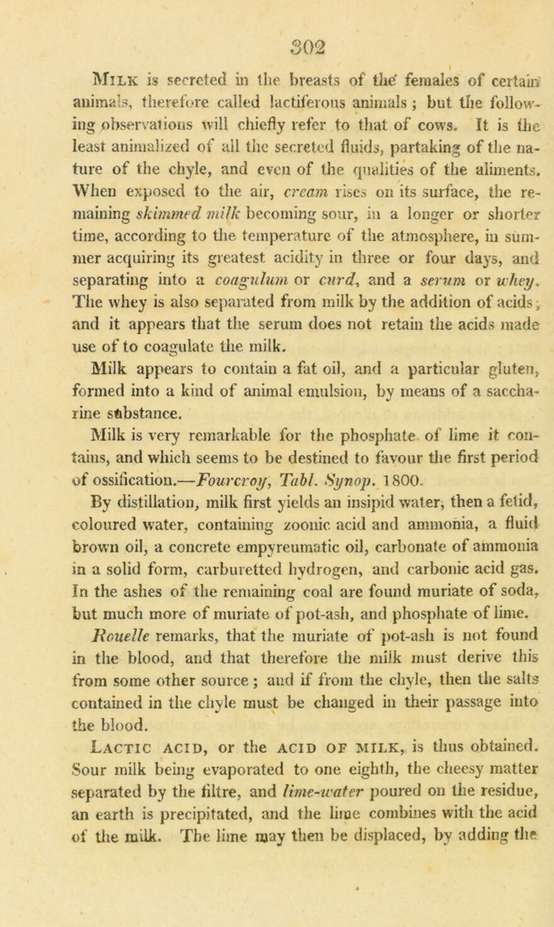 Milk is secreted in the breasts of the' females of certain animals, therefore called lactiferous animals ; but the follow- ing observations will chiefly refer to that of cows. It is the least animalized of all the secreted fluids, partaking of the na- ture of the chyle, and even of the qualities of the aliments. When exposed to the air, cream rises on its surface, the re- maining skimmed milk becoming sour, in a longer or shorter time, according to the temperature of the atmosphere, in sum- mer acquiring its greatest acidity in three or four days, and separating into a coagulum or curd, and a serum or whey. The whey is also separated from milk by the addition of acids, and it appears that the serum does not retain the acids made use of to coagulate the milk. Milk appears to contain a fat oil, and a particular gluten, formed into a kind of animal emulsion, by means of a saccha- rine substance. Milk is very remarkable for the phosphate of lime it con- tains, and which seems to be destined to favour the first period of ossification.—Fourcroy, Tabl. Synop. 1800. By distillation, milk first yields an insipid water, then a fetid, coloured water, containing zoonic acid and ammonia, a fluid brown oil, a concrete empyreumatic oil, carbonate of ammonia in a solid form, carburetted hydrogen, and carbonic acid gas. In the ashes of the remaining coal are found muriate of soda, but much more of muriate of pot-ash, and phosphate of lime. llouelle remarks, that the muriate of pot-ash is not found in the blood, and that therefore the milk must derive this from some other source; and if from the chyle, then the salts contained in the chyle must be changed in their passage into the blood. Lactic acid, or the acid of milk, is thus obtained. Sour milk being evaporated to one eighth, the cheesy matter separated by the filtre, and lime-water poured on the residue, an earth is precipitated, and the lime combines with the acid of the milk. The lime may then be displaced, by adding the