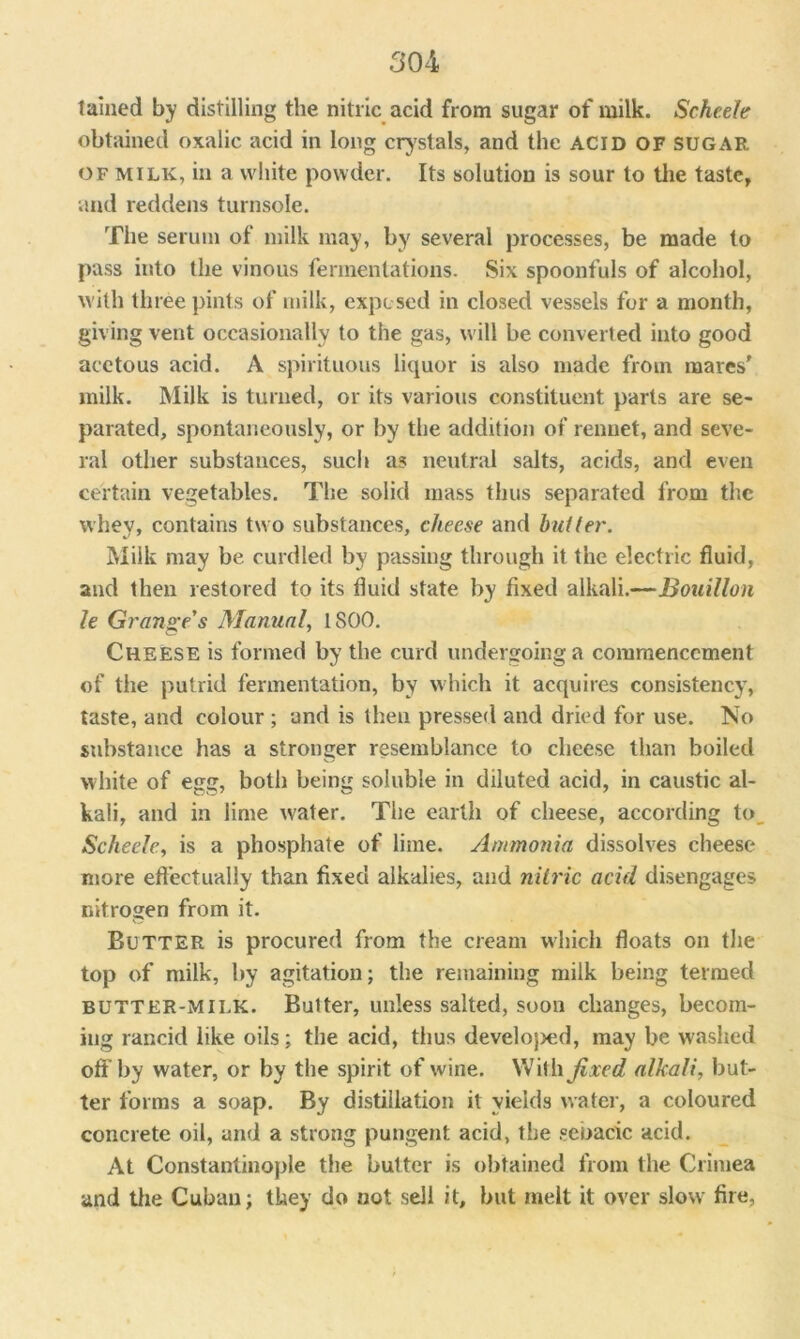 tallied by distilling the nitric acid from sugar of milk. Scheele obtained oxalic acid in long crystals, and the acid of sugar of milk, in a white powder. Its solution is sour to the taste, and reddens turnsole. The serum of milk may, by several processes, be made to pass into the vinous fermentations. Six spoonfuls of alcohol, with three pints of milk, exposed in closed vessels for a month, giving vent occasionally to the gas, will be converted into good acetous acid. A spirituous liquor is also made from mares' milk. Milk is turned, or its various constituent parts are se- parated, spontaneously, or by the addition of rennet, and seve- ral other substances, such as neutral salts, acids, and even certain vegetables. The solid mass thus separated from the whey, contains two substances, cheese and butter. Milk may be curdled by passing through it the electric fluid, and then restored to its fluid state by fixed alkali.—Bouillon le Grange's Manual, 1800. Cheese is formed by the curd undergoing a commencement of the putrid fermentation, by which it acquires consistency, taste, and colour ; and is then pressed and dried for use. No substance has a stronger resemblance to cheese than boiled white of egg, both being soluble in diluted acid, in caustic al- kali, and in lime water. The earth of cheese, according to Scheele, is a phosphate of lime. Ammonia dissolves cheese more effectually than fixed alkalies, and nitric acid disengages nitrogen from it. Butter is procured from the cream which floats on tire top of milk, by agitation; the remaining milk being termed butter-milk. Bulter, unless salted, soon changes, becom- ing rancid like oils; the acid, thus develojred, may be washed off’by water, or by the spirit of wine. With fixed alkali, but- ter forms a soap. By distillation it yields water, a coloured concrete oil, and a strong pungent acid, the sebacic acid. At Constantinople the butter is obtained from the Crimea and tire Cuban; they do not sell it, but melt it over slow fire,