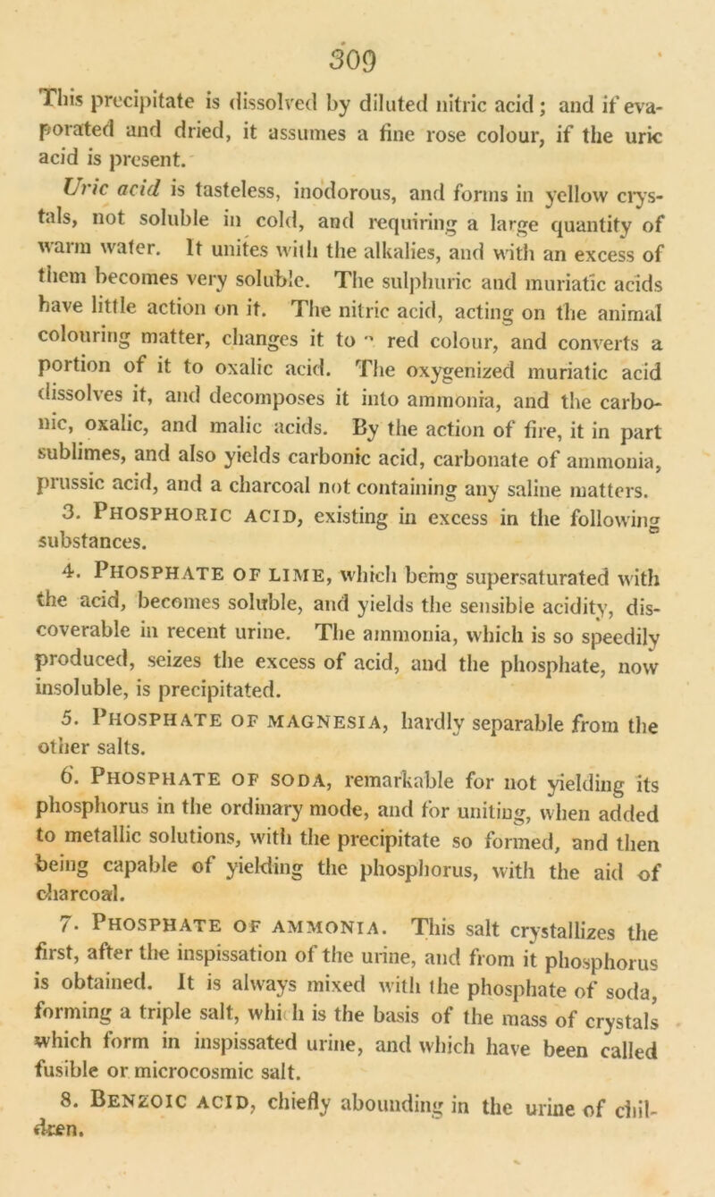 This precipitate is dissolved by diluted nitric acid ; and if eva- porated and dried, it assumes a tine rose colour, if the uric acid is present. hi'ic acid is tasteless, inodorous, and forms in yellow crys- tals, not soluble in cold, and requiring a large quantity of arm water. It unites with the alkalies, and with an excess of them becomes very soluble. The sulphuric and muriatic adds have little action on it. The nitric acid, acting on the animal colouring matter, changes it to ” red colour, and converts a portion of it to oxalic acid. The oxygenized muriatic acid dissolves it, and decomposes it into ammonia, and the carbo- nic, oxalic, and malic acids. By the action of fire, it in part sublimes, and also yields carbonic acid, carbonate of ammonia, piussic acid, and a charcoal not containing any saline matters. 3. Phosphoric acid, existing in excess in the following substances. 4. Phosphate of lime, which being supersaturated with the acid, becomes soluble, and yields the sensible acidity, dis- coverable in recent urine. The ammonia, which is so speedily produced, seizes the excess of acid, and the phosphate, now insoluble, is precipitated. 5. Phosphate of magnesia, hardly separable from the other salts. b'- Phosphate of soda, remarkable for not yielding its phosphorus in the ordinary mode, and for uniting, when added to metallic solutions, with the precipitate so formed, and then being capable of yielding the phosphorus, with the aid of charcoal. 7. Phosphate of ammonia. This salt crystallizes the first, after the inspissation of the urine, and from it phosphorus is obtained. It is always mixed with the phosphate of soda, forming a triple salt, whi li is the basis of the mass of crystals which form in inspissated urine, and which have been called fusible or microcosmic salt. 8. Benzoic acid, chiefly abounding in the urine of chil- dren.