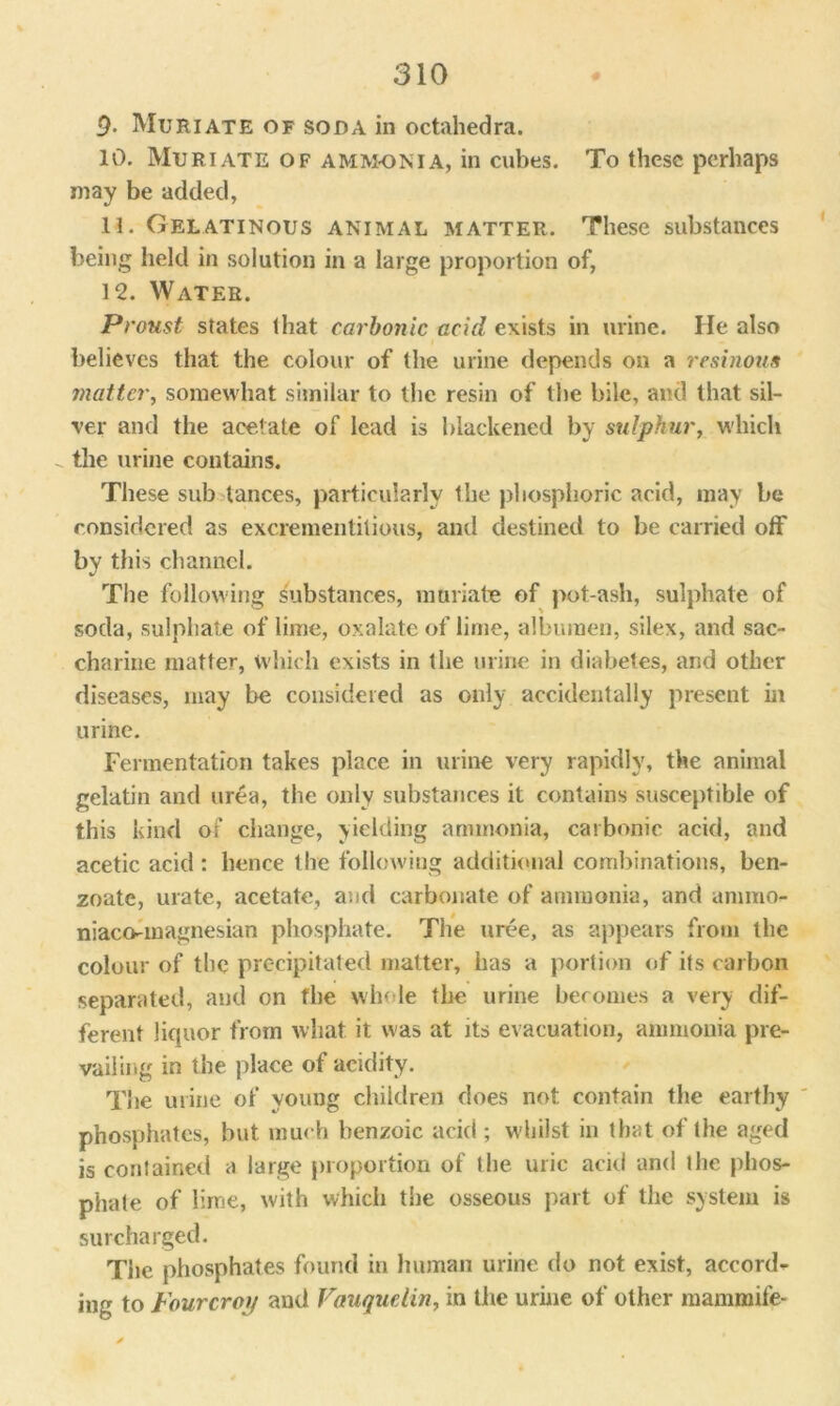 9- Muriate of soda in octahedra. 10. Muriate of ammonia, in cubes. To these perhaps may be added, 11. Gelatinous animal matter. These substances being held in solution in a large proportion of, 12. Water. Proust states that carbonic acid exists in urine. He also believes that the colour of the urine depends on a resinous matter, somewhat similar to the resin of the bile, and that sil- ver and the acetate of lead is blackened by sulphur, which - the urine contains. These sub lances, particularly the phosphoric acid, may be considered as excrementitious, and destined to be carried off by this channel. The following substances, muriate of pot-ash, sulphate of soda, sulphate of lime, oxalate of lime, albumen, silex, and sac- charine matter, which exists in the urine in diabetes, arid other diseases, may be considered as only accidentally present ill urine. Fermentation takes place in urine very rapidly, the animal gelatin and urea, the only substances it contains susceptible of this kind of change, yielding ammonia, carbonic acid, and acetic acid: hence the following additional combinations, ben- zoate, urate, acetate, and carbonate of ammonia, and ammo- niaco-magnesian phosphate. The uree, as appears from the colour of the precipitated matter, has a portion of its carbon separated, and on the whole the urine becomes a very dif- ferent licpior from what it was at its evacuation, ammonia pre- vailing in the place of acidity. The urine of young children does not contain the earthy phosphates, but much benzoic acid ; whilst in that of the aged is contained a large proportion of the uric acid and the phos- phate of lime, with which the osseous part of the system is surcharged. The phosphates found in human urine do not exist, accord- ing to Fourcroif and Vauqudin, in the urine of other mammile-