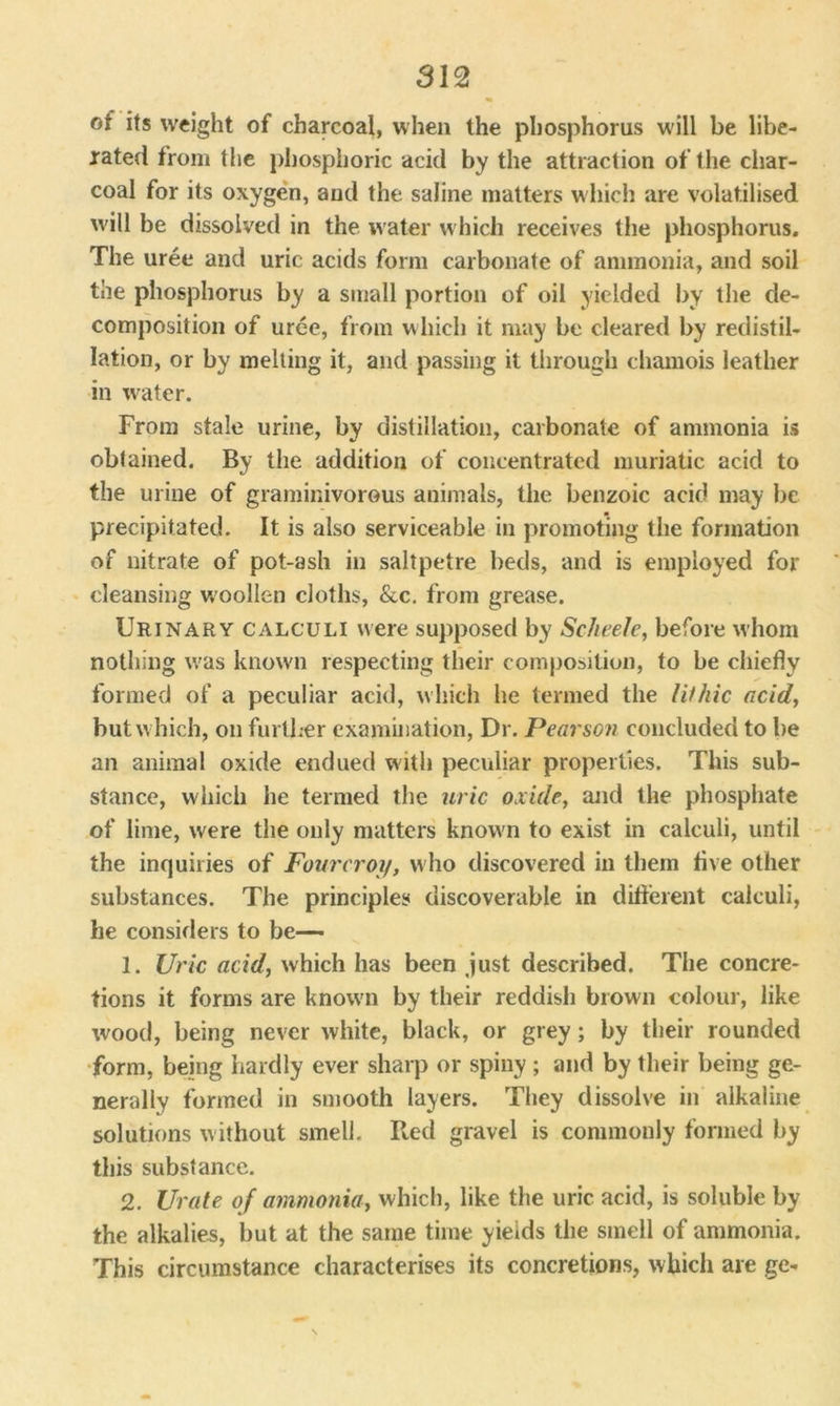 of its weight of charcoal, when the phosphorus will be libe- rated from the phosphoric acid by the attraction of the char- coal for its oxygen, and the saline matters which are volatilised will be dissolved in the water which receives the phosphorus. The uree and uric acids form carbonate of ammonia, and soil the phosphorus by a small portion of oil yielded by the de- composition of uree, from which it may be cleared by redistil- lation, or by melting it, and passing it through chamois leather in water. From stale urine, by distillation, carbonate of ammonia is obtained. By the addition of concentrated muriatic acid to the urine of graminivorous animals, the benzoic acid may be precipitated. It is also serviceable in promoting the formation of nitrate of pot-ash in saltpetre beds, and is employed for cleansing W'oollen cloths, &c. from grease. Urinary calculi were supposed by Sc-heele, before whom nothing was known respecting their composition, to be chiefly formed of a peculiar acid, which lie termed the l it hie acid, but which, on further examination, Dr. Pearson concluded to he an animal oxide endued with peculiar properties. This sub- stance, which he termed the uric oxide, and the phosphate of lime, were the only matters known to exist in calculi, until the inquiries of Fourcroy, who discovered iu them five other substances. The principles discoverable in different calculi, he considers to be— 1. Uric acid, which has been just described. The concre- tions it forms are knowm by their reddish brown colour, like wood, being never white, black, or grey; by their rounded form, being hardly ever sharp or spiny ; and by their being ge- nerally formed in smooth layers. They dissolve in alkaline solutions without smell. Red gravel is commonly formed by this substance. 2. Urate of ammonia, which, like the uric acid, is soluble by the alkalies, but at the same time yields the smell of ammonia. This circumstance characterises its concretions, which are ge-