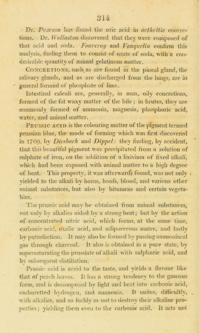 Dr. Pearson has found the uric acid in arthritic concre- tions. Dr. Wollaston discovered that, they were composed of that acid and soda. Fourcroi/ and Vauqvelin confirm this analysis, finding them to consist of- urate of soda, with a con- desirable quantity of animal gelatinous matter. Concretions, such as are found in the pineal gland, the salivary glands, and as are discharged from the lungs, are in * general formed of phosphate of lime. Intestinal calculi are, generally, in man, oily concretions, formed of the fat waxy matter of the bile ; in brutes, they are commonly formed of ammonia, magnesia, phosphoric acid, water, and animal matter. Prussic acid is the colouring matter of the pigment termed Prussian blue, the mode of forming which was first discovered in 1709, by Diesbach and Dip-pel: they finding, by accident, that this beautiful pigment was precipitated from a solution of sulphate of iron, on the addition of a lixivium of fixed alkali, which had been exposed with animal matter to a high degree of heat. This property, it w as afterward? found, was not only yielded to the alkali by horns, hoofs, blood, and various other animal substances, but also by bitumens and certain vegeta- bles. The prussic acid may be obtained from animal substances, not only by alkalies aided by a strong heat; but by the action of concentrated nitric acid, which forms, at the same time, carbonic acid, oxalic acid, and adipocerous mater, and lastly by putrefaction. It may also be formed by passing ammoniacal gas through charcoal. It also is obtained in a pure state, by supersaturating the prussiate of alkali with sulphuric acid, and by subsequent distillation. Prussic acid is acrid to the taste, and yiMds a flavour like that of peach leaves. It has a strong tendency to the gaseous form, and is decomposed by light and heat into carbonic acid, carburetted hydrogen, and ammonia. It unites, difficultly, with alkalies, and so feebly as not to destroy their alkaline pro- perties; yielding them even to the carbonic acid. It acts not