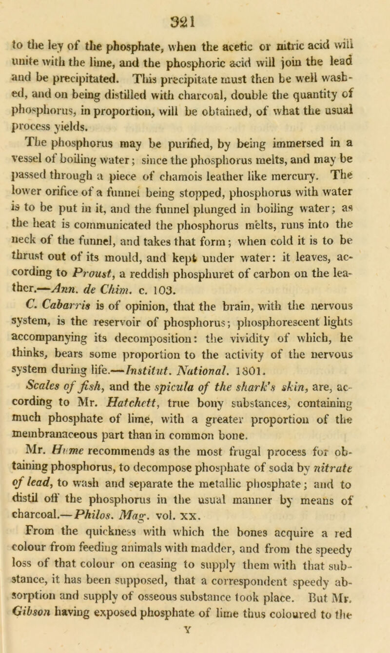aai to the ley of the phosphate, when the acetic or nitric acid will unite with the lime, and the phosphoric acid will join the lead and be precipitated. This precipitate must then be well wash- ed, and on being distilled with charcoal, double the quantity of phosphorus, in proportion, will be obtained, of what the usual process yields. The phosphorus may be purified, by being immersed in a vessel of boiling water; since the phosphorus melts, and may be passed through a piece of chamois leather like mercury. The lower orifice of a funnel being stopped, phosphorus with water is to be put in it, and the funnel plunged in boiling water; as the heat is communicated the phosphorus melts, runs into the neck of the funnel, and takes that form; when cold it is to be thrust out of its mould, and kept under water: it leaves, ac- cording to Proust, a reddish phosphuret of carbon on the lea- ther.—Ann. de Chim. c. 103. C. Cabarris is of opinion, that the brain, with the nervous system, is the reservoir of phosphorus; phosphorescent lights accompanying its decomposition: the vividity of which, he thinks, bears some proportion to the activity of the nervous system during life.—fnstilut. National. 1801. Scales of fish, and the spicula of the shark's skin, are, ac- cording to Mr. Hatchett, true bony substances, containing much phosphate of lime, with a greater proportion of the membranaceous part than in common bone. Mr. H> me recommends as the most frugal process for ob- taining phosphorus, to decompose phosphate of soda by nitrate of lead, to wash and separate the metallic phosphate; and to distil off the phosphorus in the usual manner by means of charcoal.— Philos. Mag. vol. xx. From the quickness with which the bones acquire a red colour from feeding animals with madder, and from the speedy loss of that colour on ceasing to supply them with that sub- stance, it has been supposed, that a correspondent speedy ab- sorption and supply of osseous substance took place. But Mr. Gibson having exposed phosphate of lime thus coloured to the Y