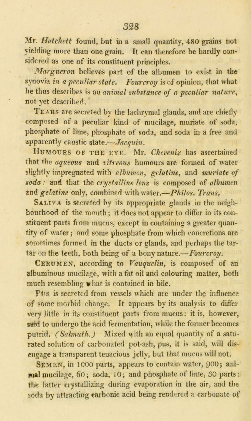 Mr. Hatchett found, but in a small quantity, 480 grains not yielding more than one grain. It can therefore be hardly con- sidered as one of its constituent principles. Margueron believes part of the albumen to exist in the synovia in a peculiar state. Fourcroy is of opinion, that what he thus describes is an animal substance of a peculiar naturey not yet described. ’ 1 ears are secreted by the lachrymal glands, and are chiefly composed of a peculiar kind of mucilage, muriate of soda, phosphate of lime, phosphate of soda, and soda in a free and apparently caustic state.—Jacquin. Humours of the eye. Mr. Chevenix has ascertained that the aqueous and vitreous humours are formed of water slightly impregnated with albumen, gelatine, and muriate of soda: and that the crystalline lens is composed of albumen and gelatine only, combined with water.—Philos. Trans, Saliv a is secreted by its appropriate glands in the neigh- bourhood of the mouth; it does not appear to differ in its con- stituent parts from mucus, except in containing a greater quan- tity of water; and some phosphate from which concretions are sometimes formed in the ducts or glands, and perhaps the tar- tar on the teeth, both being of a bony nature.—Fourcroy. Cerumen, according to Vauquelin, is composed of an albuminous mucilage, with a fat oil and colouring matter, both much resembling what is contained in bile. Ptrs is secreted from vessels which are under the influence of some morbid change. It appears by its analysis to differ very little in its constituent parts from mucus: it is, however, said to undergo the acid fermentation, while the former becomes putrid. (Salmuth.) Mixed vyith an equal quantity of a satu- rated solution of carbonated pot-ash, pus, it is said, will dis- engage a transparent tenacious .jelly, but that mucus will not. Semen, in lOOO parts, appears to contain water, 90°; ani- mal mucilage, 60; soda, 10; and phosphate of linle, 30 parts: the latter crystallizing during evaporation in the air, and the soda by attracting carbonic acid being rendered a carbonate of