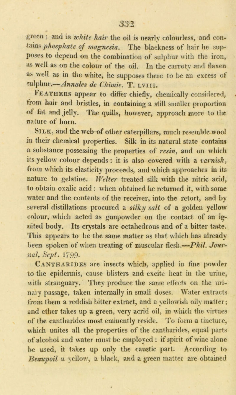 33 2 green ; and in white hair the oil is nearly colourless, and con- tains phosphate of magnesia. The blackness of hair he sup- poses to depend on the combination of sulphur with the iron, as well as on the colour of the oil. In the carroty and flaxen as well as in the white, he supposes there to be an excess of sulphur.—Annales tie Chimie. T. lviii. 1 eathers appear to differ chiefly, chemically considered, trom hair and bristles, in containing a still smaller proportion of fat and jelly. The quills, however, approach more to the nature of horn. Silk, and the web of other caterpillars, much resemble wool in their chemical properties. Silk in its natural state contains a substance possessing the properties of resin, and on w hich its yellow colour depends: it is also covered with a varnish, from which its elasticity proceeds, and which approaches in its nature to gelatine. Welter treated silk with the nitric acid, to obtain oxalic acid : w hen obtained he returned it, with some water and the contents of the receiver, into the retort, and by several distillations procured a silky salt of a golden yellow colour, which acted as gunpowder on the contact of an ig- nited body. Its crystals are octahedrous and of a bitter taste. This appears to be the same matter as that which has already been spoken of when treating of muscular flesh.—-Phil. Jour- nal, Sept. 17.99* Cantharides are insects which, applied in fine powder to the epidermis, cause blisters and excite heat in the urine, with stranguary. They produce the same effects on the uri- nary passage, taken internally in small doses. Water extracts from them a reddish bitter extract, and a yellowish oily matter; and ether takes up a green, very acrid oil, in which the virtues of the cantharides most eminently reside. To form a tincture, which unites all the properties of the cantharides, equal parts of alcohol and water must be employed : if spirit of w ine alone be used, it takes up only the caustic part. According to Beaupoil a yellow, a black, and a green matter are obtained