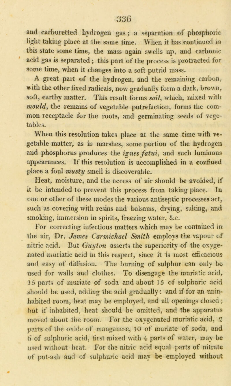and carburetted hydrogen gas; a separation of phosphoric light taking place at the same time. When it has continued in this state some time, the mass again swells up, and carbonic acid gas is separated ; this part of the process is protracted for some time, when it changes into a soft putrid mass. A great part of the hydrogen, and the remaining carbon, with the other fixed radicals, now gradually form a dark, brown, soft, earthy matter. This result forms soil, which, mixed with mould, the remains of vegetable putrefaction, forms the com- mon receptacle for the roots, and germinating seeds of vege- tables. When this resolution takes place at the same time with ve- getable matter, as in marshes, some portion of the hydrogen and phosphorus produces the ignes fatui, and such luminous appearances. If this resolution is accomplished in a confined place a foul musty smell is discoverable. Heat, moisture, and the access of air should be avoided, if it be intended to prevent this process from taking place. In one or other of these modes the various antiseptic processes act, such as covering with resins and balsams, drying, salting, and smoking, immersion in spirits, freezing water, &c. For correcting infectious matters w hich may be contained in the air, Dr. James Carmichael Smith employs the vapour of nitric acid. But Guyton asserts the superiority of the oxyge- nated muriatic acid in this respect, since it is most efficacious and easy of diffusion. The burning of sulphur can only be used for walls and clothes. To disengage the muriatic acid, 15 parts of muriate of soda and about 15 of sulphuric acid should he used, adding the acid gradually: and if for an unin- habited room, heat may be employed, and all openings closed; hut if inhabited, heat should be omitted, and the apparatus moved about the room. For the oxygenated muriatic acid, 2 parts of the oxide of manganese, 10 of muriate of soda, and 6 of sulphuric acid, first mixed with 4 parts of water, may be used without heat. For the nitric acid equal parts of nitrate of pot-ash and of sulphuric acid may be employed without