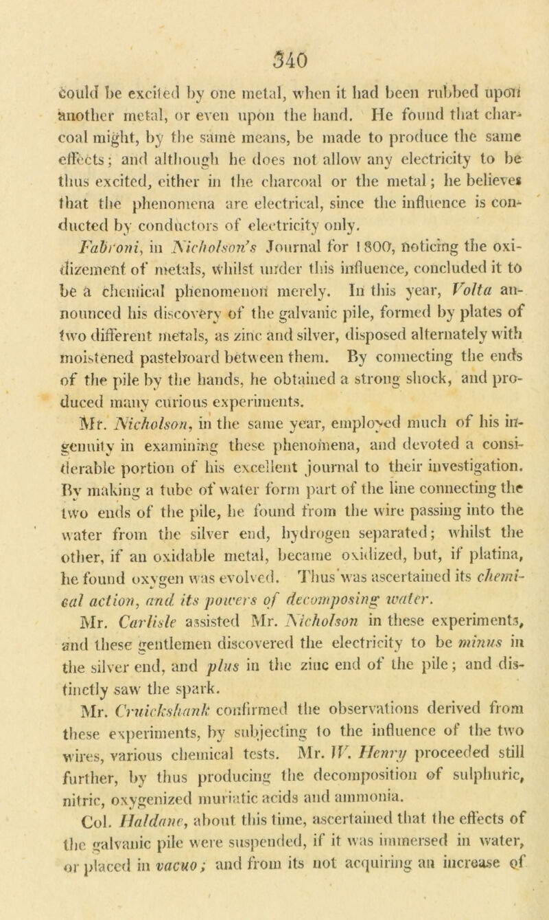 Oould be excited by one metal, when it had been rubbed upoti smother inetal, or even upon the hand. He found that char- coal might, by the same means, be made to produce the same effects; and although he does not allow any electricity to be thus excited, either in the charcoal or the metal; he believes that the phenomena arc electrical, since the influence is con- ducted by conductors of electricity only. Fabroni, in Nicholson's Journal for \ 800, noticing the oxi- dizement of metals, whilst under this influence, concluded it to be a chemical phenomenon merely. In this year, Volta an- nounced his discovery of the galvanic pile, formed by plates of two different metals, as zinc and silver, disposed alternately with moistened pasteboard between them. P>y connecting the ends of the pile by the hands, he obtained a strong shock, and pro- duced many curious experiments. Mr. Nicholson, in the same year, employed much of his in- genuilv in examining these phenomena, and devoted a consi- derable portion of his excellent journal to their investigation. Bv making a tube of water form part of the line connecting the two ends of the pile, he found from the wire passing into the water from the silver end, hydrogen separated; whilst the other, if an oxidable metal, became oxidized, but, it platina, he found oxvgen was evolved. Thus'was ascertained its chemi- cal action, arid its powers of decomposing water. Mr. Carlisle assisted Mr. Nicholson in these experiments, and these gentlemen discovered the electricity to be minus in the silver end, and plus in the zinc end of the pile; and dis- tinctly saw the spark. Mr. Cruickshank confirmed the observations derived from these experiments, by subjecting to the influence of the two wires, various chemical tests. Mr. tV. Henry proceeded still further, by thus producing the decomposition of sulphuric, nitric, oxygenized muriatic acids and ammonia. Col. Haldane, about this time, ascertained that the effects of the galvanic pile were suspended, if it was immersed in water, or placed in vacuo; and from its not acquiring an increase of